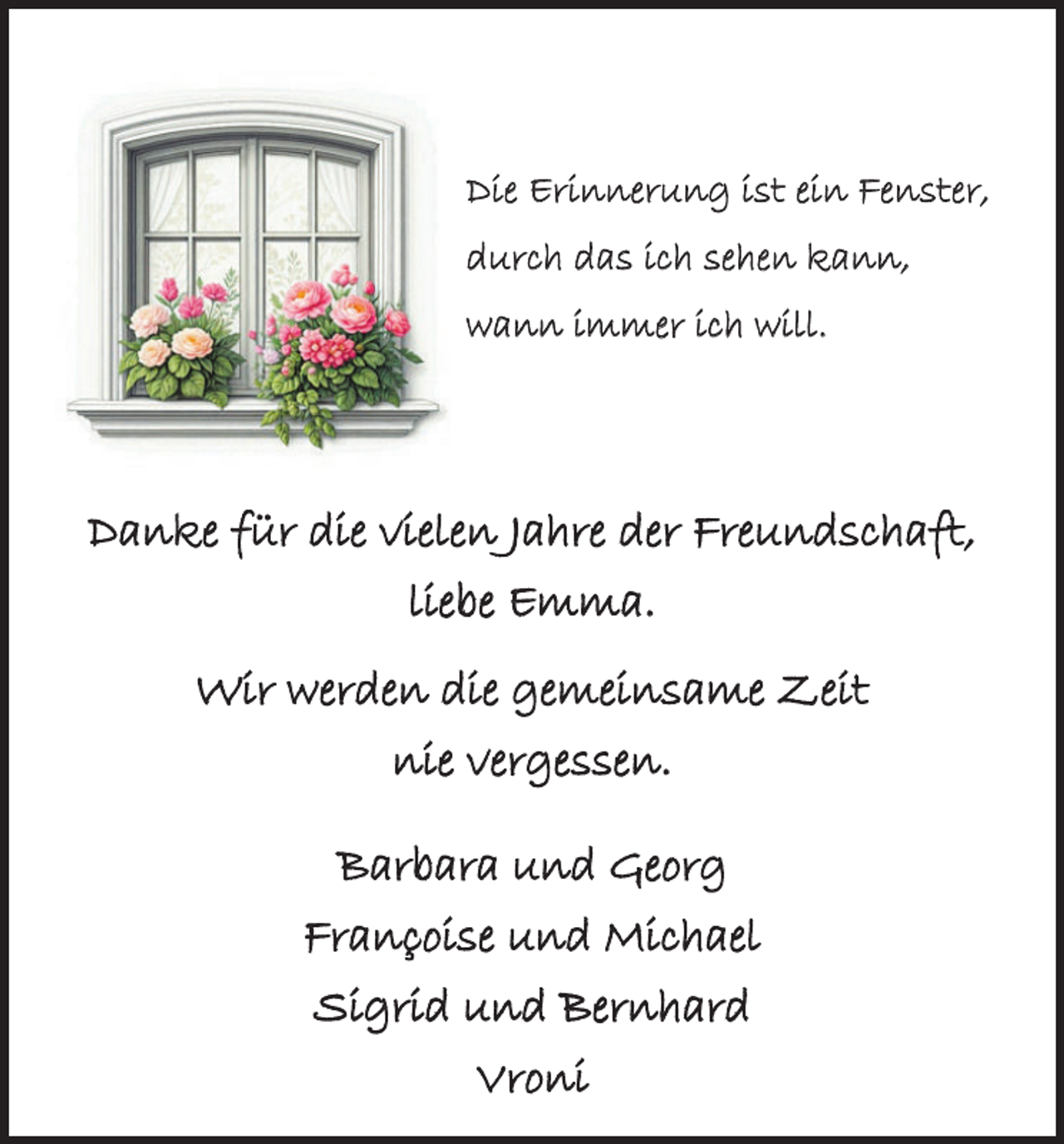 <p>Die Erinnerung ist ein Fenster,<br />durch das ich sehen kann,<br />wann immer ich will.</p><p>Danke für die vielen Jahre der Freundschaft,<br />liebe Emma.<br />Wir werden die gemeinsame Zeit<br />nie vergessen.<br />Barbara und Georg<br />Françoise und Michael<br />Sigrid und Bernhard<br />Vroni</p>
