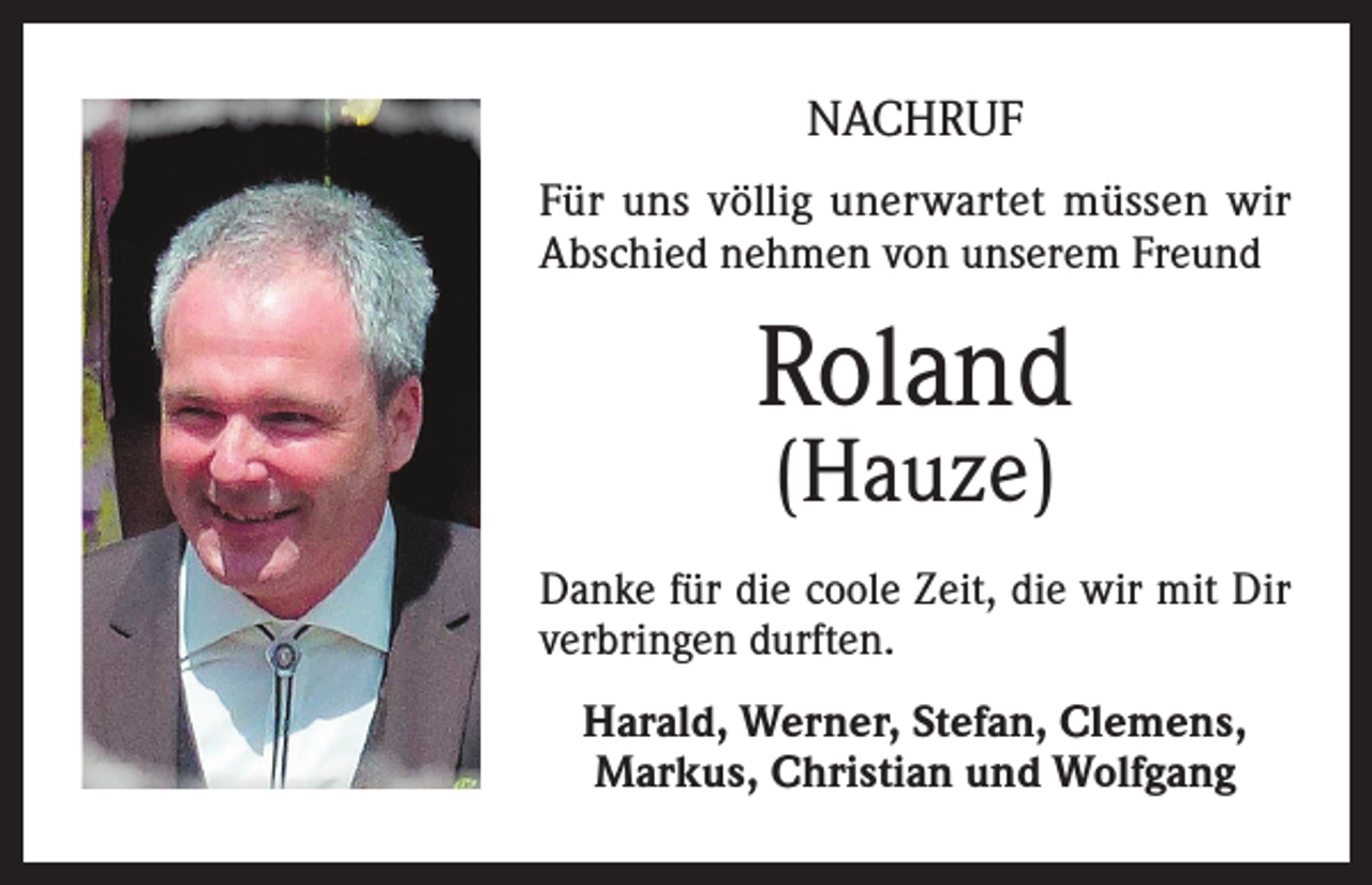 <p>NACHRUF<br />Für uns völlig unerwartet müssen wir<br />Abschied nehmen von unserem Freund</p><p>Roland<br />(Hauze)</p><p>Danke für die coole Zeit, die wir mit Dir<br />verbringen durften.<br />Harald, Werner, Stefan, Clemens,<br />Markus, Christian und Wolfgang</p>