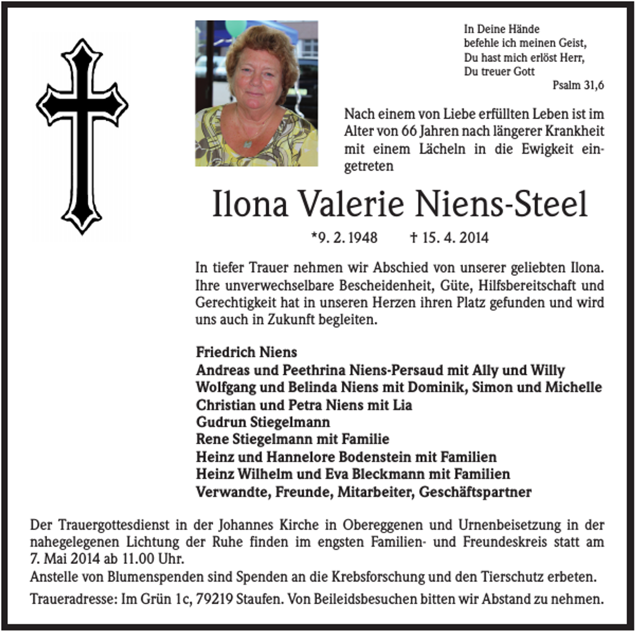 <p>In Deine Hände<br />befehle ich meinen Geist,<br />Du hast mich erlöst Herr,<br />Du treuer Gott<br />Psalm 31,6</p><p>Nach einem von Liebe erfüllten Leben ist im<br />Alter von 66 Jahren nach längerer Krankheit<br />mit einem Lächeln in die Ewigkeit eingetreten</p><p>Ilona Valerie Niens-Steel<br />*9. 2. 1948</p><p>† 15. 4. 2014</p><p>In tiefer Trauer nehmen wir Abschied von unserer geliebten Ilona.<br />Ihre unverwechselbare Bescheidenheit, Güte, Hilfsbereitschaft und<br />Gerechtigkeit hat in unseren Herzen ihren Platz gefunden und wird<br />uns auch in Zukunft begleiten.<br />Friedrich Niens<br />Andreas und Peethrina Niens-Persaud mit Ally und Willy<br />Wolfgang und Belinda Niens mit Dominik, Simon und Michelle<br />Christian und Petra Niens mit Lia<br />Gudrun Stiegelmann<br />Rene Stiegelmann mit Familie<br />Heinz und Hannelore Bodenstein mit Familien<br />Heinz Wilhelm und Eva Bleckmann mit Familien<br />Verwandte, Freunde, Mitarbeiter, Geschäftspartner<br />Der Trauergottesdienst in der Johannes Kirche in Obereggenen und Urnenbeisetzung in der<br />nahegelegenen Lichtung der Ruhe finden im engsten Familien- und Freundeskreis statt am<br />7. Mai 2014 ab 11.00 Uhr.<br />Anstelle von Blumenspenden sind Spenden an die Krebsforschung und den Tierschutz erbeten.<br />Traueradresse: Im Grün 1c, 79219 Staufen. Von Beileidsbesuchen bitten wir Abstand zu nehmen.</p>