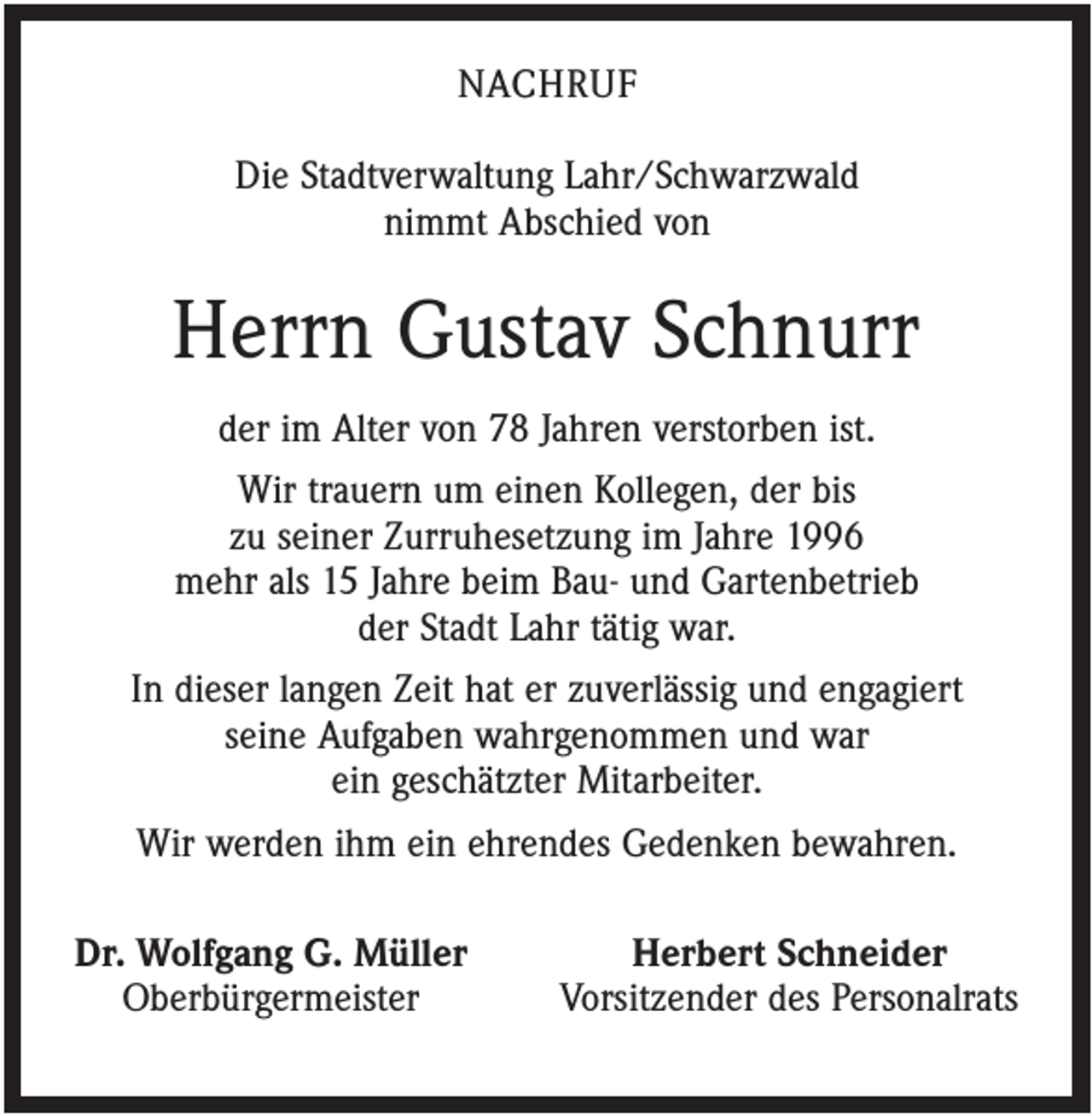 <p>NACHRUF<br />Die Stadtverwaltung Lahr/Schwarzwald<br />nimmt Abschied von</p><p>Herrn Gustav Schnurr<br />der im Alter von 78 Jahren verstorben ist.<br />Wir trauern um einen Kollegen, der bis<br />zu seiner Zurruhesetzung im Jahre 1996<br />mehr als 15 Jahre beim Bau- und Gartenbetrieb<br />der Stadt Lahr tätig war.<br />In dieser langen Zeit hat er zuverlässig und engagiert<br />seine Aufgaben wahrgenommen und war<br />ein geschätzter Mitarbeiter.<br />Wir werden ihm ein ehrendes Gedenken bewahren.<br />Dr. Wolfgang G. Müller<br />Oberbürgermeister</p><p>Herbert Schneider<br />Vorsitzender des Personalrats</p>
