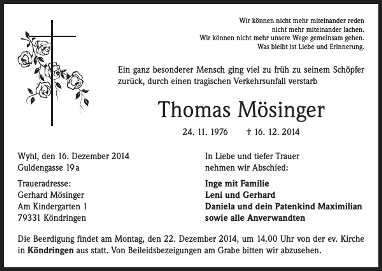 <p>Wir können nicht mehr miteinander reden<br />nicht mehr miteinander lachen.<br />Wir können nicht mehr unsere Wege gemeinsam gehen.<br />Was bleibt ist Liebe und Erinnerung.</p><p>Ein ganz besonderer Mensch ging viel zu früh zu seinem Schöpfer<br />zurück, durch einen tragischen Verkehrsunfall verstarb</p><p>Thomas Mösinger<br />24. 11. 1976 † 16. 12. 2014<br />Wyhl, den 16. Dezember 2014<br />Guldengasse 19 a</p><p>In Liebe und tiefer Trauer<br />nehmen wir Abschied:</p><p>Traueradresse:<br />Gerhard Mösinger<br />Am Kindergarten 1<br />79331 Köndringen</p><p>Inge mit Familie<br />Leni und Gerhard<br />Daniela und dein Patenkind Maximilian<br />sowie alle Anverwandten</p><p>Die Beerdigung findet am Montag, den 22. Dezember 2014, um 14.00 Uhr von der ev. Kirche<br />in Köndringen aus statt. Von Beileidsbezeigungen am Grabe bitten wir abzusehen.</p>