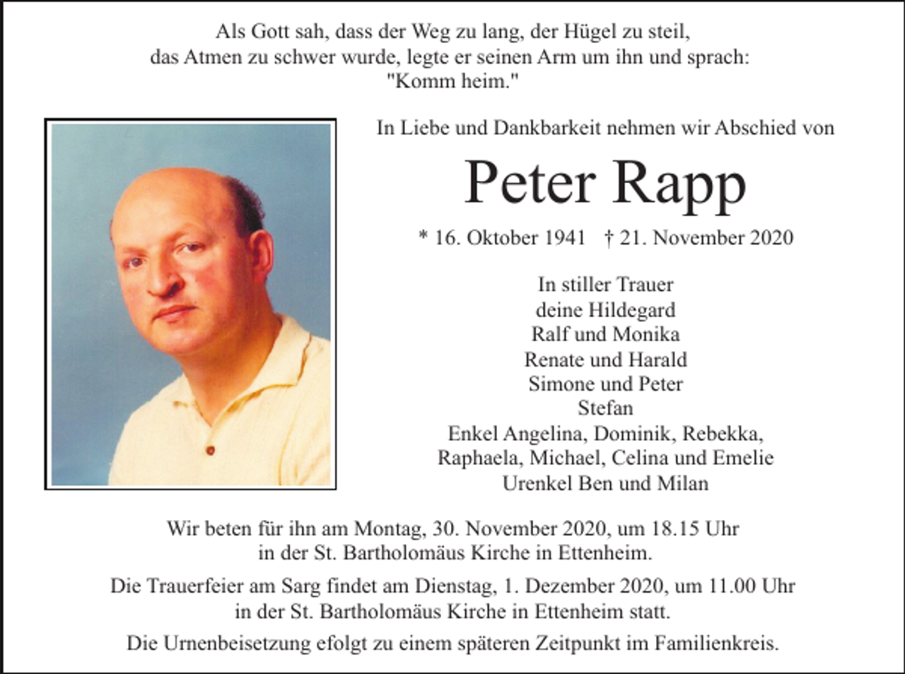 <p>Als Gott sah, dass der Weg zu lang, der Hügel zu steil,<br />das Atmen zu schwer wurde, legte er seinen Arm um ihn und sprach:<br />"Komm heim."<br />In Liebe und Dankbarkeit nehmen wir Abschied von</p><p>Peter Rapp<br />* 16. Oktober 1941 † 21. November 2020<br />In stiller Trauer<br />deine Hildegard<br />Ralf und Monika<br />Renate und Harald<br />Simone und Peter<br />Stefan<br />Enkel Angelina, Dominik, Rebekka,<br />Raphaela, Michael, Celina und Emelie<br />Urenkel Ben und Milan<br />Wir beten für ihn am Montag, 30. November 2020, um 18.15 Uhr<br />in der St. Bartholomäus Kirche in Ettenheim.<br />Die Trauerfeier am Sarg findet am Dienstag, 1. Dezember 2020, um 11.00 Uhr<br />in der St. Bartholomäus Kirche in Ettenheim statt.<br />Die Urnenbeisetzung efolgt zu einem späteren Zeitpunkt im Familienkreis.</p>
