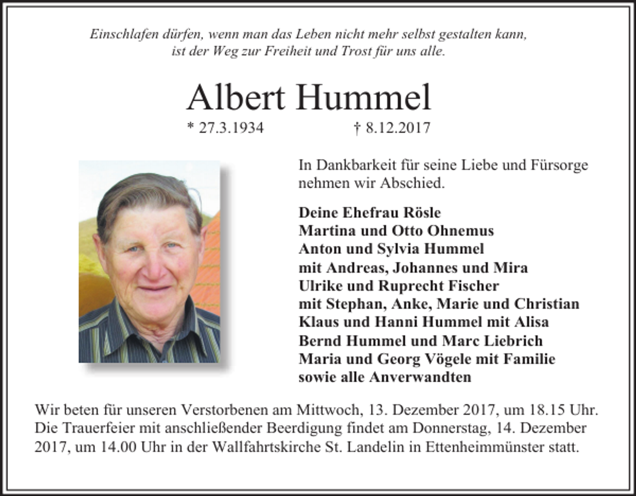 <p>Einschlafen dürfen, wenn man das Leben nicht mehr selbst gestalten kann,<br />ist der Weg zur Freiheit und Trost für uns alle.</p><p>Albert Hummel<br />* 27.3.1934</p><p>† 8.12.2017</p><p>In Dankbarkeit für seine Liebe und Fürsorge<br />nehmen wir Abschied.<br />Deine Ehefrau Rösle<br />Martina und Otto Ohnemus<br />Anton und Sylvia Hummel<br />mit Andreas, Johannes und Mira<br />Ulrike und Ruprecht Fischer<br />mit Stephan, Anke, Marie und Christian<br />Klaus und Hanni Hummel mit Alisa<br />Bernd Hummel und Marc Liebrich<br />Maria und Georg Vögele mit Familie<br />sowie alle Anverwandten<br />Wir beten für unseren Verstorbenen am Mittwoch, 13. Dezember 2017, um 18.15 Uhr.<br />Die Trauerfeier mit anschließender Beerdigung findet am Donnerstag, 14. Dezember<br />2017, um 14.00 Uhr in der Wallfahrtskirche St. Landelin in Ettenheimmünster statt.</p>