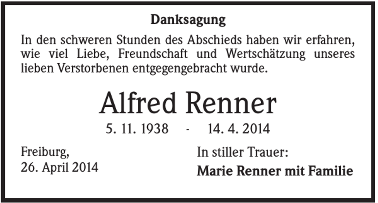 <p>Danksagung<br />In den schweren Stunden des Abschieds haben wir erfahren,<br />wie viel Liebe, Freundschaft und Wertschätzung unseres<br />lieben Verstorbenen entgegengebracht wurde.</p><p>Alfred Renner<br />5. 11. 1938<br />Freiburg,<br />26. April 2014</p><p>-</p><p>14. 4. 2014<br />In stiller Trauer:<br />Marie Renner mit Familie</p>