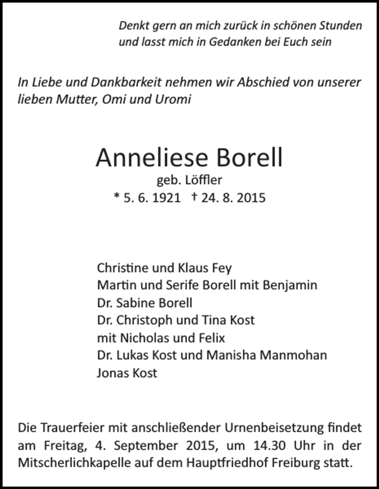 <p>Denkt gern an mich zurück in schönen Stunden<br />und lasst mich in Gedanken bei Euch sein</p><p>In Liebe und Dankbarkeit nehmen wir Abschied von unserer<br />lieben Mu�er, Omi und Uromi</p><p>Anneliese Borell<br />geb. Löﬄer<br />* 5. 6. 1921 † 24. 8. 2015</p><p>Chris�ne und Klaus Fey<br />Mar�n und Serife Borell mit Benjamin<br />Dr. Sabine Borell<br />Dr. Christoph und Tina Kost<br />mit Nicholas und Felix<br />Dr. Lukas Kost und Manisha Manmohan<br />Jonas Kost</p><p>Die Trauerfeier mit anschließender Urnenbeisetzung ﬁndet<br />am Freitag, 4. September 2015, um 14.30 Uhr in der<br />Mitscherlichkapelle auf dem Haup�riedhof Freiburg sta�.</p>