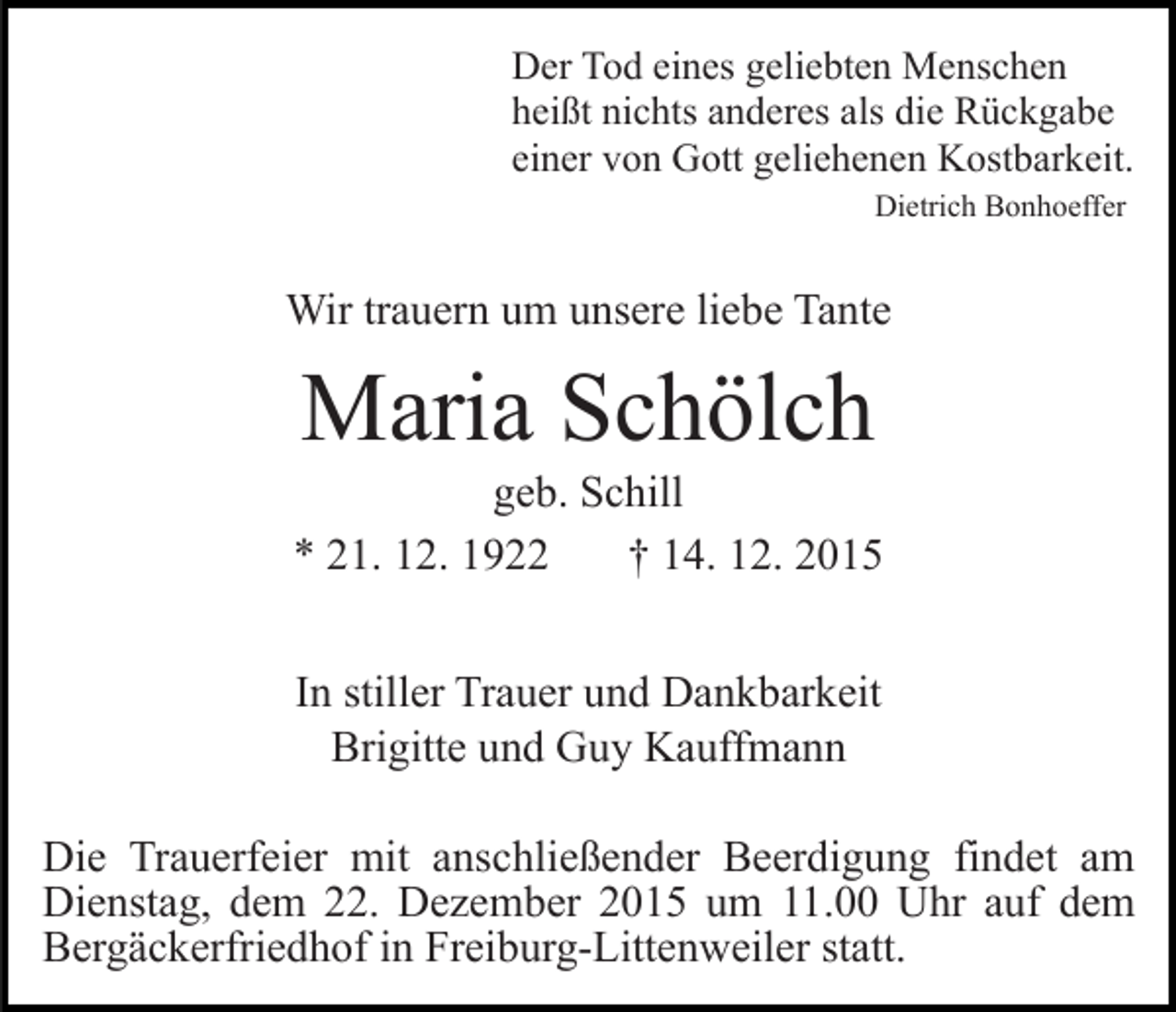 <p>Der Tod eines geliebten Menschen<br />heißt nichts anderes als die Rückgabe<br />einer von Gott geliehenen Kostbarkeit.<br />Dietrich Bonhoeffer</p><p>Wir trauern um unsere liebe Tante</p><p>Maria Schölch<br />geb. Schill<br />* 21. 12. 1922<br />† 14. 12. 2015<br />In stiller Trauer und Dankbarkeit<br />Brigitte und Guy Kauffmann<br />Die Trauerfeier mit anschließender Beerdigung findet am<br />Dienstag, dem 22. Dezember 2015 um 11.00 Uhr auf dem<br />Bergäckerfriedhof in Freiburg-Littenweiler statt.</p>