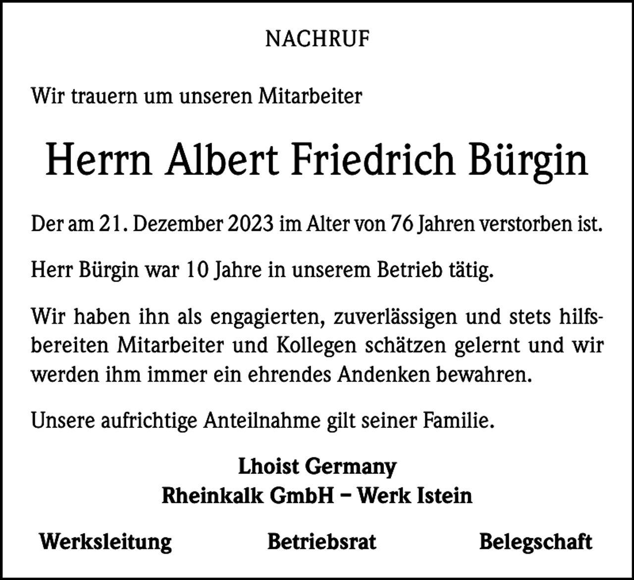 <p>NACHRUF<br />Wir trauern um unseren Mitarbeiter</p><p>Herrn Albert Friedrich Bürgin<br />Der am 21. Dezember 2023 im Alter von 76 Jahren verstorben ist.<br />Herr Bürgin war 10 Jahre in unserem Betrieb tätig.<br />Wir haben ihn als engagierten, zuverlässigen und stets hilfsbereiten Mitarbeiter und Kollegen schätzen gelernt und wir<br />werden ihm immer ein ehrendes Andenken bewahren.<br />Unsere aufrichtige Anteilnahme gilt seiner Familie.<br />Lhoist Germany<br />Rheinkalk GmbH – Werk Istein<br />Werksleitung</p><p>Betriebsrat</p><p>Belegschaft</p>