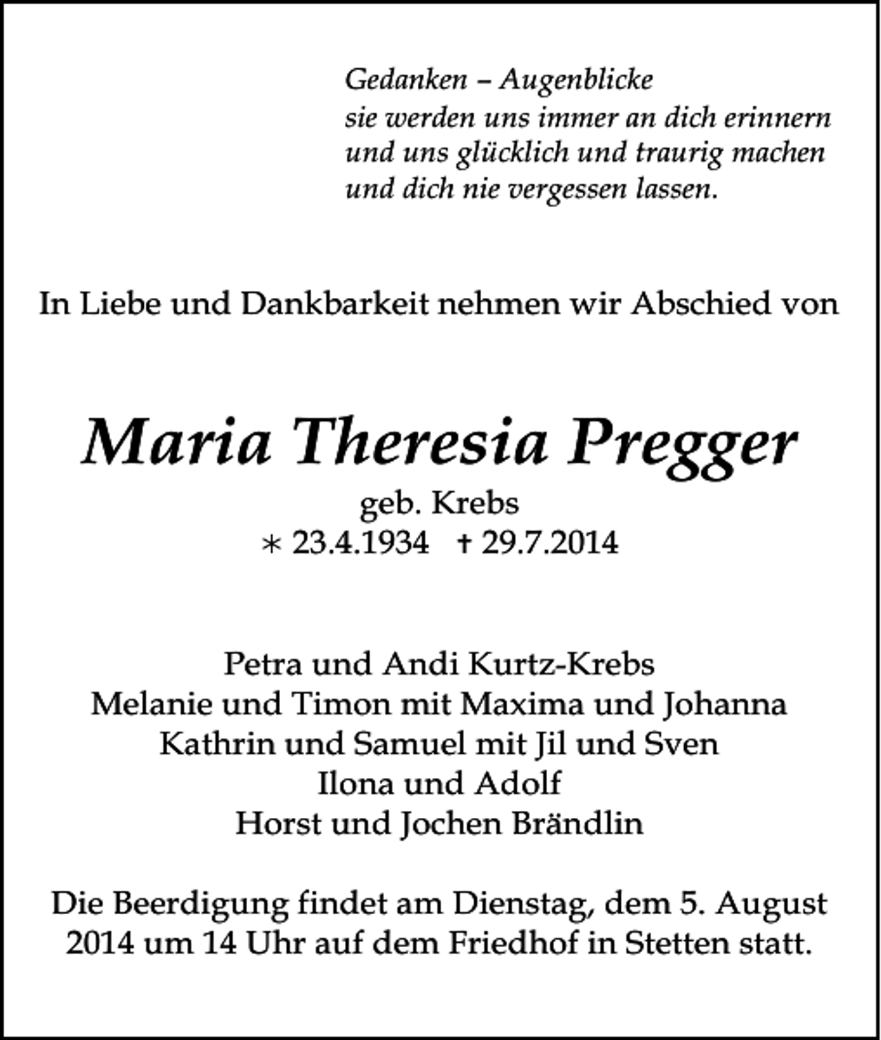 <p>Gedanken – Augenblicke<br />sie werden uns immer an dich erinnern<br />und uns glücklich und traurig machen<br />und dich nie vergessen lassen.</p><p>In Liebe und Dankbarkeit nehmen wir Abschied von</p><p>Maria Theresia Pregger<br /></p><p>geb. Krebs<br />23.4.1934  29.7.2014</p><p>Petra und Andi Kurtz-Krebs<br />Melanie und Timon mit Maxima und Johanna<br />Kathrin und Samuel mit Jil und Sven<br />Ilona und Adolf<br />Horst und Jochen Brändlin<br />Die Beerdigung findet am Dienstag, dem 5. August<br />2014 um 14 Uhr auf dem Friedhof in Stetten statt.</p>