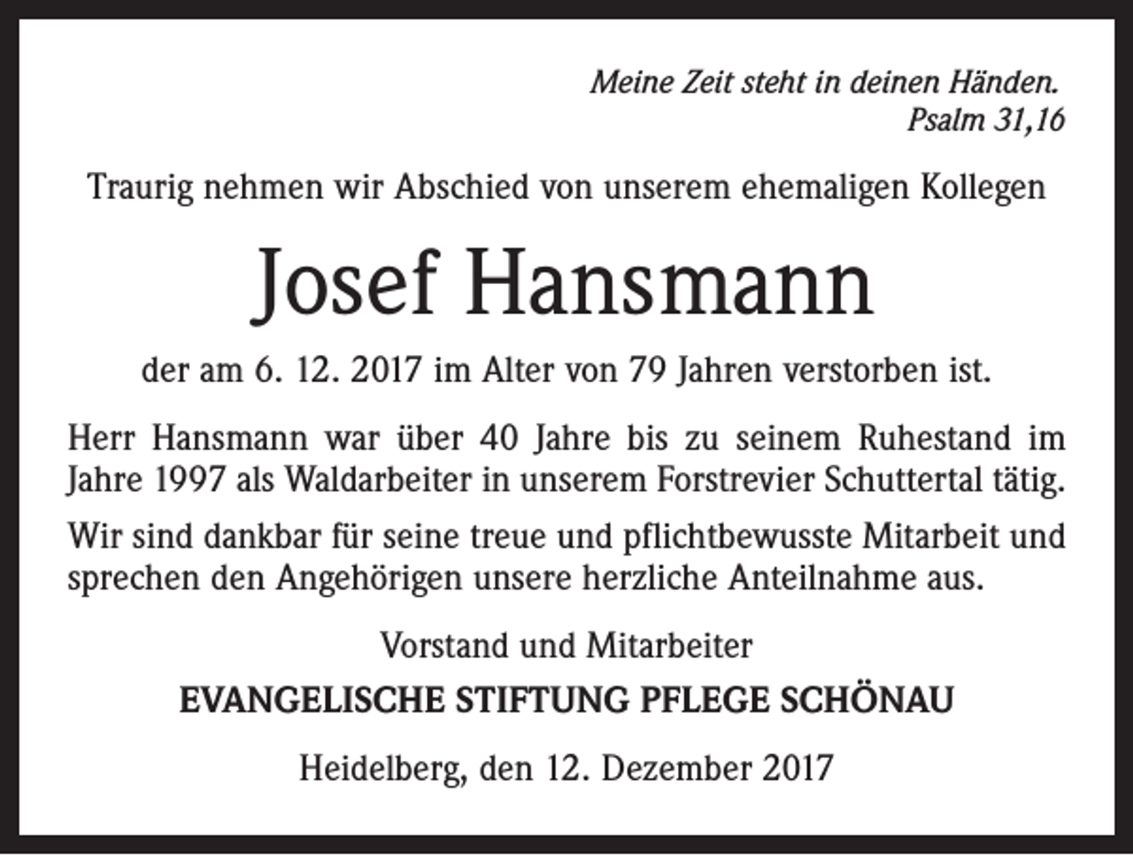 <p>Meine Zeit steht in deinen Händen.</p><p>Psalm 31,16</p><p>Traurig nehmen wir Abschied von unserem ehemaligen Kollegen</p><p>Josef Hansmann<br />der am 6. 12. 2017 im Alter von 79 Jahren verstorben ist.<br />Herr Hansmann war über 40 Jahre bis zu seinem Ruhestand im<br />Jahre 1997 als Waldarbeiter in unserem Forstrevier Schuttertal tätig.<br />Wir sind dankbar für seine treue und pflichtbewusste Mitarbeit und<br />sprechen den Angehörigen unsere herzliche Anteilnahme aus.<br />Vorstand und Mitarbeiter<br />EVANGELISCHE STIFTUNG PFLEGE SCHÖNAU<br />Heidelberg, den 12. Dezember 2017</p>