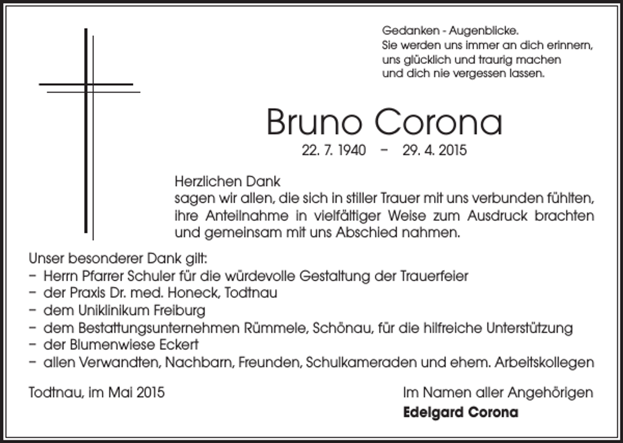 <p>Gedanken - Augenblicke.<br />Sie werden uns immer an dich erinnern,<br />uns glücklich und traurig machen<br />und dich nie vergessen lassen.</p><p>Bruno Corona<br />22. 7. 1940 – 29. 4. 2015</p><p>Herzlichen Dank<br />sagen wir allen, die sich in stiller Trauer mit uns verbunden fühlten,<br />ihre Anteilnahme in vielfältiger Weise zum Ausdruck brachten<br />und gemeinsam mit uns Abschied nahmen.<br />Unser besonderer Dank gilt:<br />– Herrn Pfarrer Schuler für die würdevolle Gestaltung der Trauerfeier<br />– der Praxis Dr. med. Honeck, Todtnau<br />– dem Uniklinikum Freiburg<br />– dem Bestattungsunternehmen Rümmele, Schönau, für die hilfreiche Unterstützung<br />– der Blumenwiese Eckert<br />– allen Verwandten, Nachbarn, Freunden, Schulkameraden und ehem. Arbeitskollegen<br />Todtnau, im Mai 2015</p><p>Im Namen aller Angehörigen<br />Edelgard Corona</p>