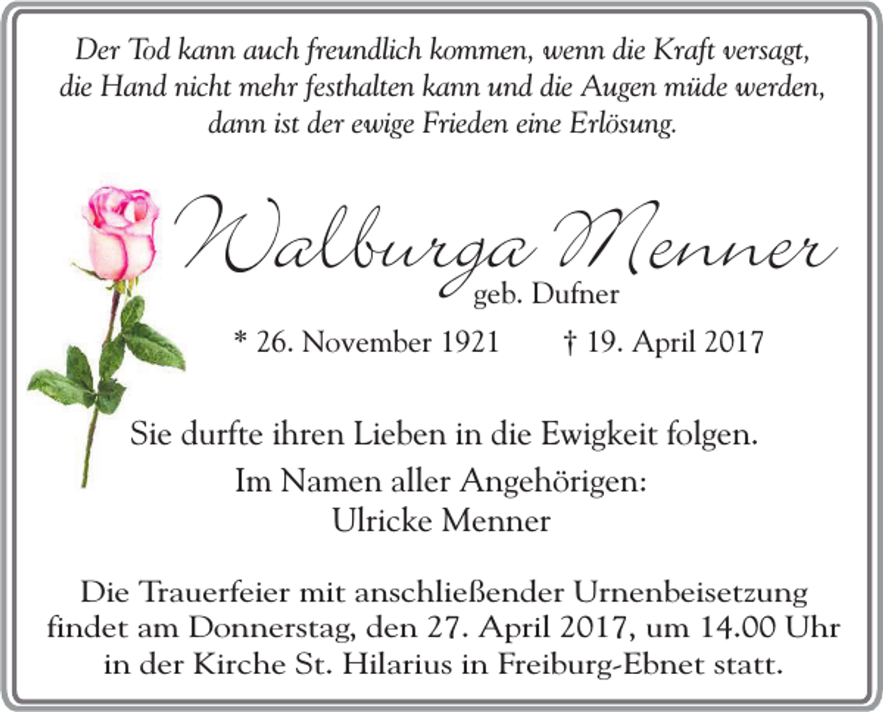 <p>Der Tod kann auch freundlich kommen, wenn die Kraft versagt,<br />die Hand nicht mehr festhalten kann und die Augen müde werden,<br />dann ist der ewige Frieden eine Erlösung.</p><p>Walburga Menner<br />geb. Dufner</p><p>* 26. November 1921</p><p>† 19. April 2017</p><p>Sie durfte ihren Lieben in die Ewigkeit folgen.<br />Im Namen aller Angehörigen:<br />Ulricke Menner<br />Die Trauerfeier mit anschließender Urnenbeisetzung<br />findet am Donnerstag, den 27. April 2017, um 14.00 Uhr<br />in der Kirche St. Hilarius in Freiburg-Ebnet statt.</p>