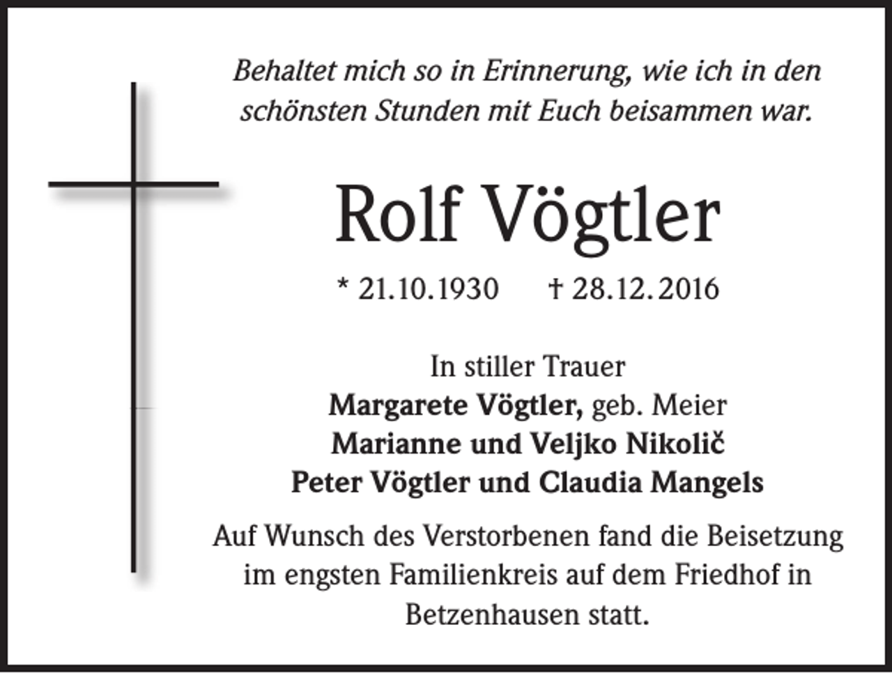 <p>Behaltet mich so in Erinnerung, wie ich in den<br />schönsten Stunden mit Euch beisammen war.</p><p>Rolf Vögtler<br />* 21.10.1930 † 28.12. 2016<br />In stiller Trauer<br />Margarete Vögtler, geb. Meier<br />Marianne und Veljko Nikolic<br />Peter Vögtler und Claudia Mangels<br />^</p><p>Auf Wunsch des Verstorbenen fand die Beisetzung<br />im engsten Familienkreis auf dem Friedhof in<br />Betzenhausen statt.</p>