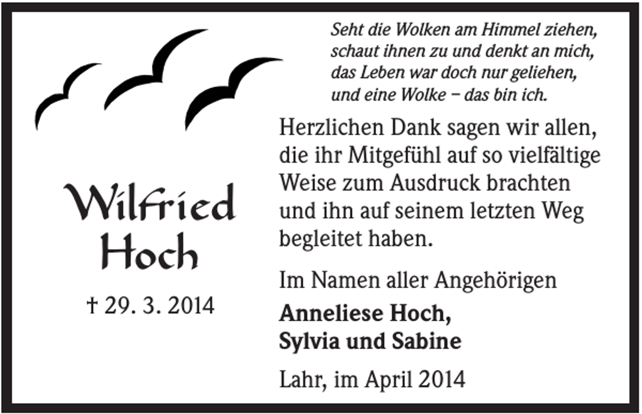 <p>Seht die Wolken am Himmel ziehen,<br />schaut ihnen zu und denkt an mich,<br />das Leben war doch nur geliehen,<br />und eine Wolke – das bin ich.</p><p>Wilfried<br />Hoch<br />† 29. 3. 2014</p><p>Herzlichen Dank sagen wir allen,<br />die ihr Mitgefühl auf so vielfältige<br />Weise zum Ausdruck brachten<br />und ihn auf seinem letzten Weg<br />begleitet haben.<br />Im Namen aller Angehörigen<br />Anneliese Hoch,<br />Sylvia und Sabine<br />Lahr, im April 2014</p>