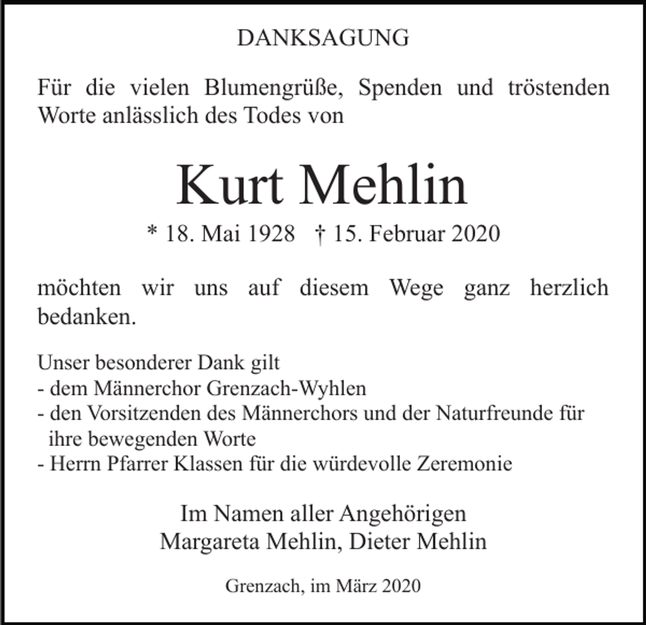 <p>DANKSAGUNG<br />Für die vielen Blumengrüße, Spenden und tröstenden<br />Worte anlässlich des Todes von</p><p>Kurt Mehlin<br />* 18. Mai 1928 † 15. Februar 2020<br />möchten wir uns auf diesem Wege ganz herzlich<br />bedanken.<br />Unser besonderer Dank gilt<br />- dem Männerchor Grenzach-Wyhlen<br />- den Vorsitzenden des Männerchors und der Naturfreunde für<br />ihre bewegenden Worte<br />- Herrn Pfarrer Klassen für die würdevolle Zeremonie</p><p>Im Namen aller Angehörigen<br />Margareta Mehlin, Dieter Mehlin<br />Grenzach, im März 2020</p>