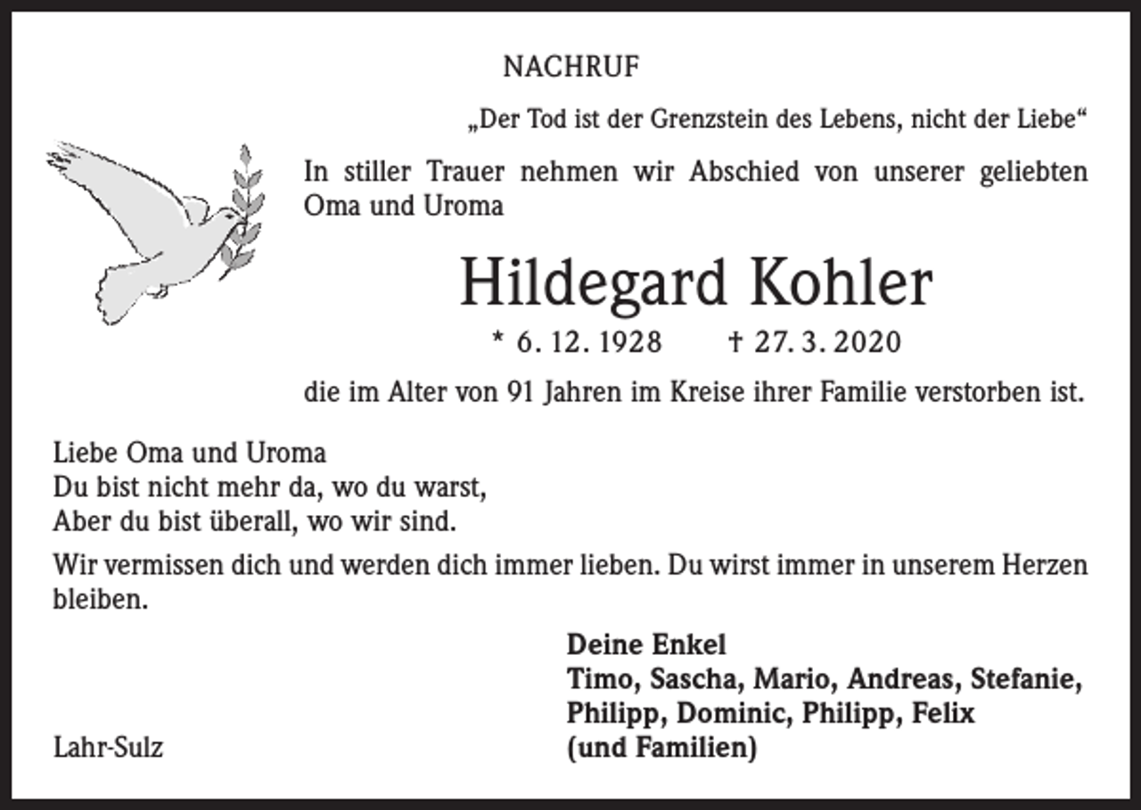 <p>NACHRUF<br />„Der Tod ist der Grenzstein des Lebens, nicht der Liebe“</p><p>In stiller Trauer nehmen wir Abschied von unserer geliebten<br />Oma und Uroma</p><p>Hildegard Kohler<br />* 6. 12. 1928 † 27. 3. 2020<br />die im Alter von 91 Jahren im Kreise ihrer Familie verstorben ist.<br />Liebe Oma und Uroma<br />Du bist nicht mehr da, wo du warst,<br />Aber du bist überall, wo wir sind.<br />Wir vermissen dich und werden dich immer lieben. Du wirst immer in unserem Herzen<br />bleiben.</p><p>Deine Enkel</p><p>Timo, Sascha, Mario, Andreas, Stefanie,</p><p>Philipp, Dominic, Philipp, Felix<br />Lahr-Sulz<br />(und Familien)</p>