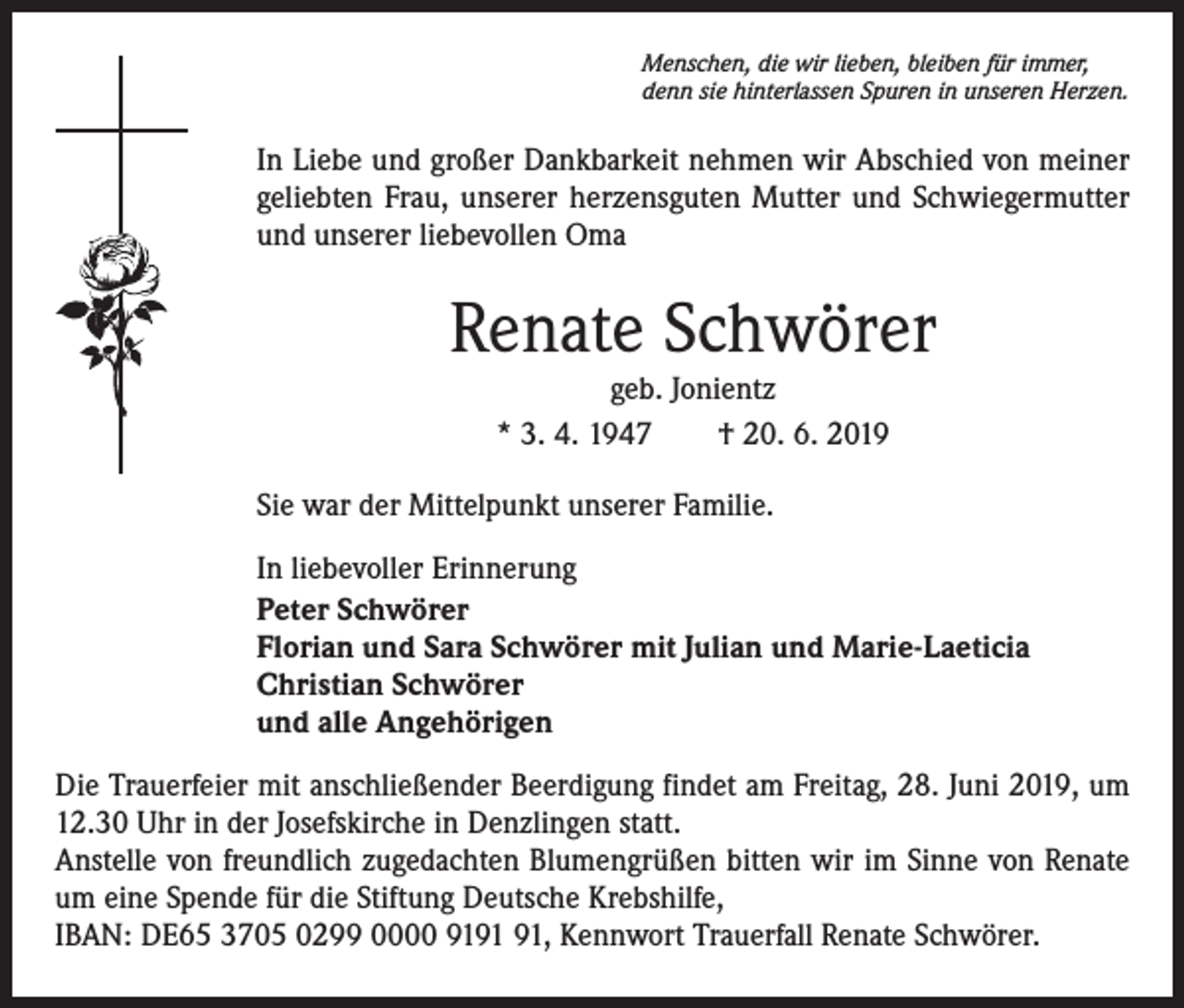 <p>Menschen, die wir lieben, bleiben für immer,<br />denn sie hinterlassen Spuren in unseren Herzen.</p><p>In Liebe und großer Dankbarkeit nehmen wir Abschied von meiner<br />geliebten Frau, unserer herzensguten Mutter und Schwiegermutter<br />und unserer liebevollen Oma</p><p>Renate Schwörer<br />geb. Jonientz<br />* 3. 4. 1947 † 20. 6. 2019</p><p>Sie war der Mittelpunkt unserer Familie.<br />In liebevoller Erinnerung<br />Peter Schwörer<br />Florian und Sara Schwörer mit Julian und Marie-Laeticia<br />Christian Schwörer<br />und alle Angehörigen<br />Die Trauerfeier mit anschließender Beerdigung findet am Freitag, 28. Juni 2019, um<br />12.30 Uhr in der Josefskirche in Denzlingen statt.<br />Anstelle von freundlich zugedachten Blumengrüßen bitten wir im Sinne von Renate<br />um eine Spende für die Stiftung Deutsche Krebshilfe,<br />IBAN: DE65 3705 0299 0000 91, Kennwort Trauerfall Renate Schwörer.</p>