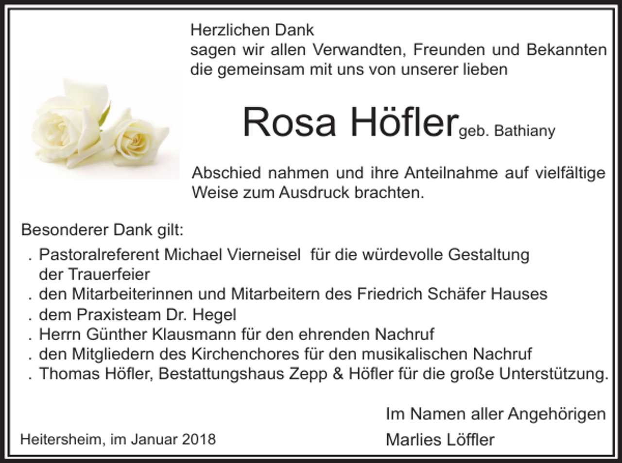 <p>Herzlichen Dank<br />sagen wir allen Verwandten, Freunden und Bekannten<br />die gemeinsam mit uns von unserer lieben</p><p>Rosa Höfler</p><p>geb. Bathiany</p><p>Abschied nahmen und ihre Anteilnahme auf vielfältige<br />Weise zum Ausdruck brachten.<br />Besonderer Dank gilt:<br />. Pastoralreferent Michael Vierneisel für die würdevolle Gestaltung<br />der Trauerfeier<br />. den Mitarbeiterinnen und Mitarbeitern des Friedrich Schäfer Hauses<br />. dem Praxisteam Dr. Hegel<br />. Herrn Günther Klausmann für den ehrenden Nachruf<br />. den Mitgliedern des Kirchenchores für den musikalischen Nachruf<br />. Thomas Höfler, Bestattungshaus Zepp &amp; Höfler für die große Unterstützung.</p><p>Heitersheim, im Januar 2018</p><p>Im Namen aller Angehörigen<br />Marlies Löffler</p>