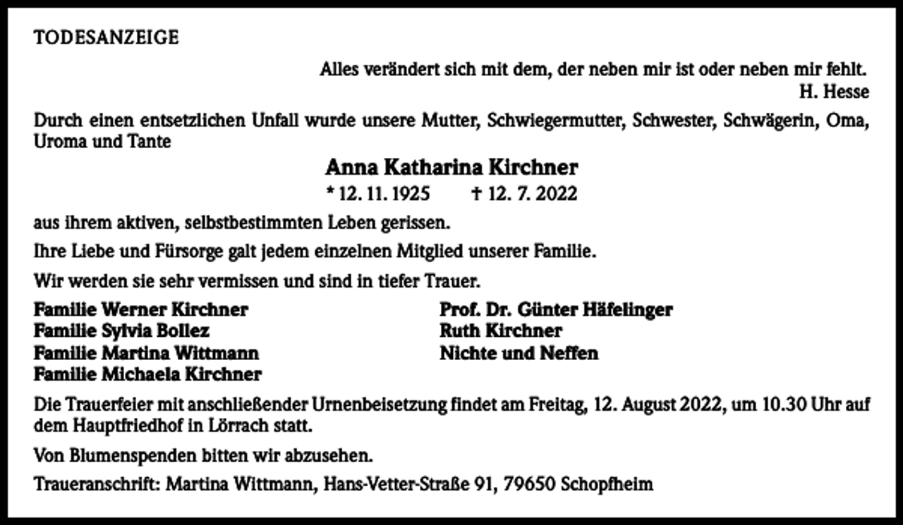 <p>TODESANZEIGE<br />Alles verändert sich mit dem, der neben mir ist oder neben mir fehlt.</p><p>H. Hesse<br />Durch einen entsetzlichen Unfall wurde unsere Mutter, Schwiegermutter, Schwester, Schwägerin, Oma,<br />Uroma und Tante</p><p>Anna Katharina Kirchner</p><p>* 12. 11. 1925 † 12. 7. 2022<br />aus ihrem aktiven, selbstbestimmten Leben gerissen.<br />Ihre Liebe und Fürsorge galt jedem einzelnen Mitglied unserer Familie.<br />Wir werden sie sehr vermissen und sind in tiefer Trauer.<br />Familie Werner Kirchner<br />Prof. Dr. Günter Häfelinger<br />Familie Sylvia Bollez<br />Ruth Kirchner<br />Familie Martina Wittmann<br />Nichte und Neffen<br />Familie Michaela Kirchner<br />Die Trauerfeier mit anschließender Urnenbeisetzung findet am Freitag, 12. August 2022, um 10.30 Uhr auf<br />dem Hauptfriedhof in Lörrach statt.<br />Von Blumenspenden bitten wir abzusehen.<br />Traueranschrift: Martina Wittmann, Hans-Vetter-Straße 91, 79650 Schopfheim</p>