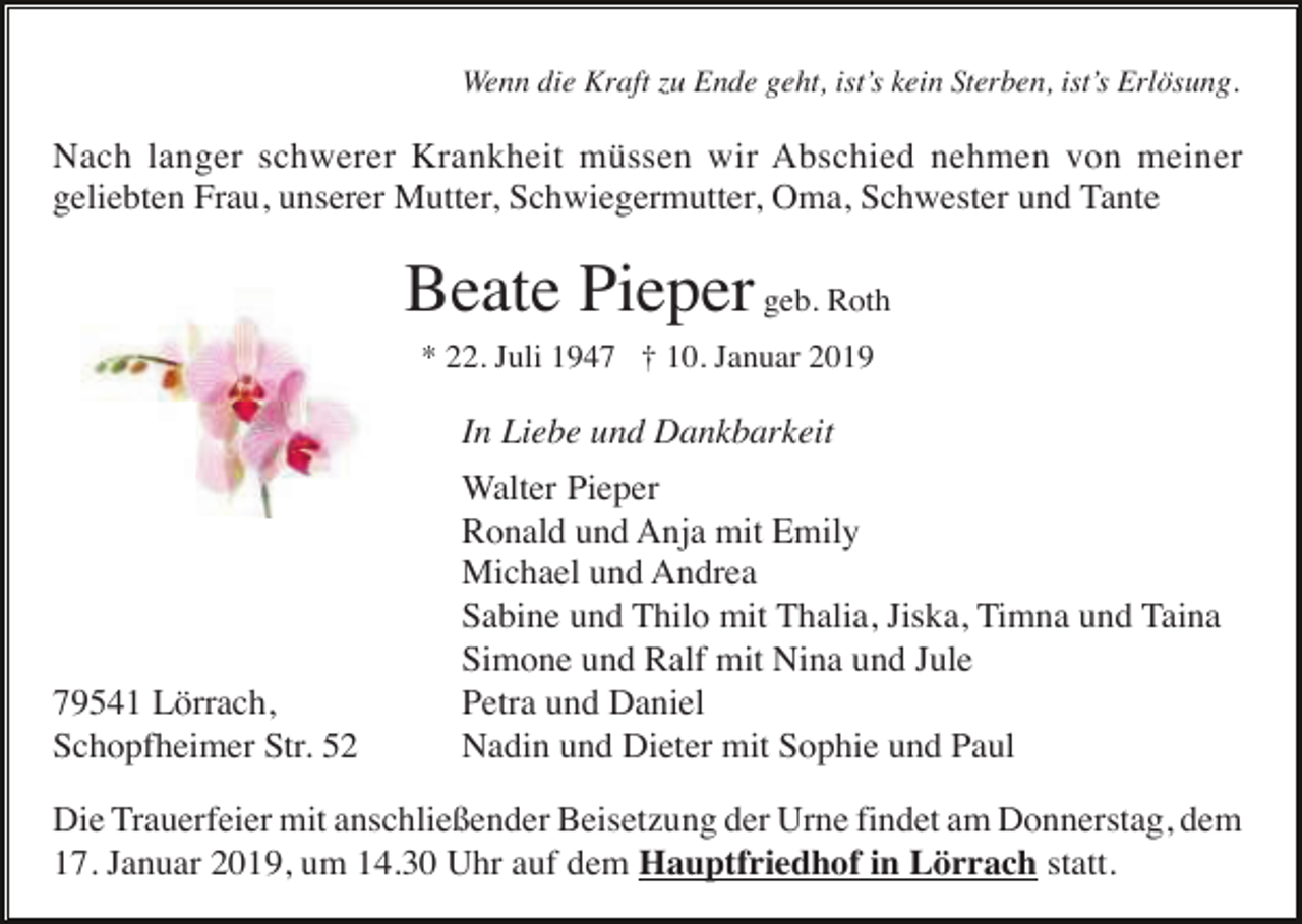 <p>Wenn die Kraft zu Ende geht, ist’s kein Sterben, ist’s Erlösung.</p><p>Nach langer schwerer Krankheit müssen wir Abschied nehmen von meiner<br />geliebten Frau, unserer Mutter, Schwiegermutter, Oma, Schwester und Tante</p><p>Beate Pieper geb. Roth<br />* 22. Juli 1947 † 10. Januar 2019</p><p>In Liebe und Dankbarkeit</p><p>79541 Lörrach,<br />Schopfheimer Str. 52</p><p>Walter Pieper<br />Ronald und Anja mit Emily<br />Michael und Andrea<br />Sabine und Thilo mit Thalia, Jiska, Timna und Taina<br />Simone und Ralf mit Nina und Jule<br />Petra und Daniel<br />Nadin und Dieter mit Sophie und Paul</p><p>Die Trauerfeier mit anschließender Beisetzung der Urne findet am Donnerstag, dem<br />17. Januar 2019, um 14.30 Uhr auf dem Hauptfriedhof in Lörrach statt.</p>