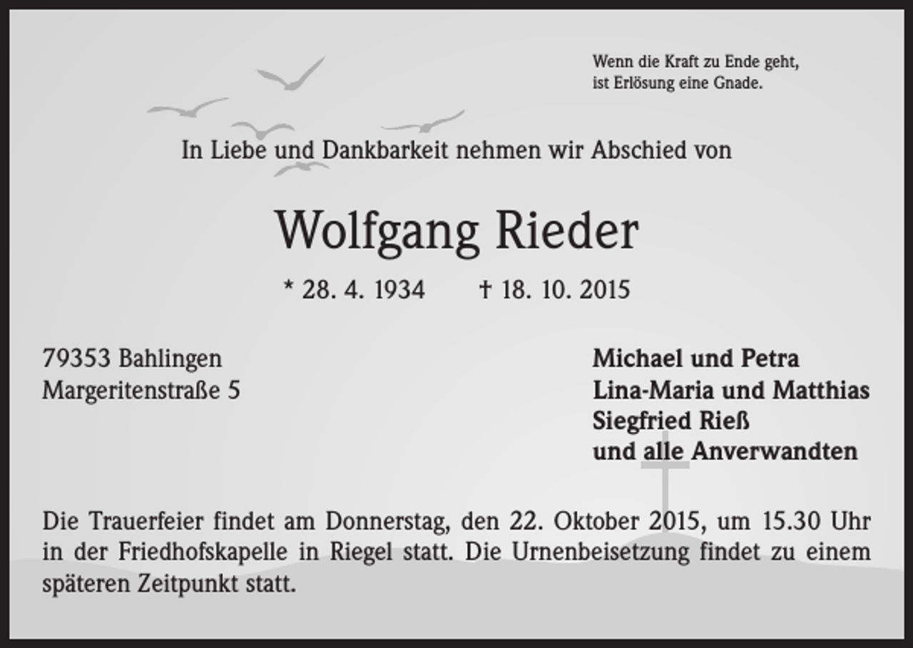 <p>Wenn die Kraft zu Ende geht,<br />ist Erlösung eine Gnade.</p><p>In Liebe und Dankbarkeit nehmen wir Abschied von</p><p>Wolfgang Rieder<br />* 28. 4. 1934 † 18. 10. 2015<br />79353 Bahlingen<br />Michael und Petra<br />Margeritenstraße 5 Lina-Maria und Matthias<br />Siegfried Rieß<br />und alle Anverwandten<br />Die Trauerfeier findet am Donnerstag, den 22. Oktober 2015, um 15.30 Uhr<br />in der Friedhofskapelle in Riegel statt. Die Urnenbeisetzung findet zu einem<br />späteren Zeitpunkt statt.</p>