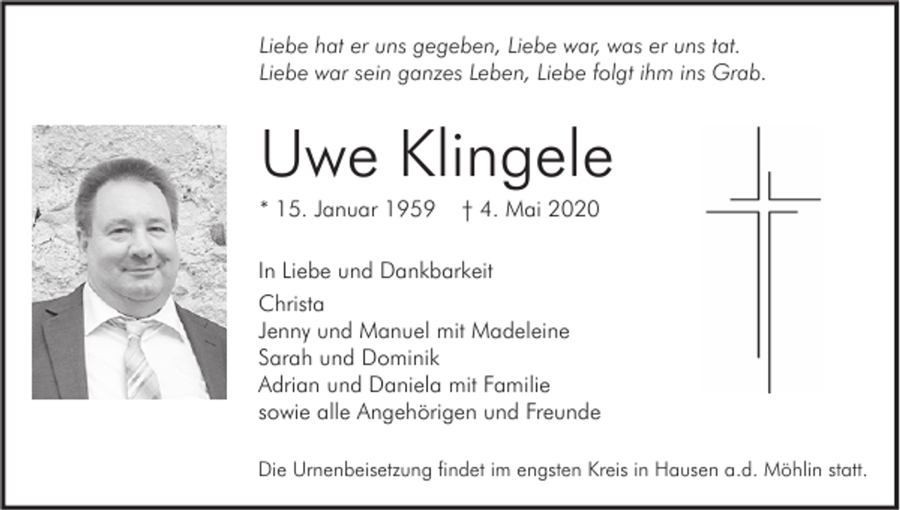 <p>Liebe hat er uns gegeben, Liebe war, was er uns tat.<br />Liebe war sein ganzes Leben, Liebe folgt ihm ins Grab.</p><p>Uwe Klingele<br />* 15. Januar 1959</p><p>† 4. Mai 2020</p><p>In Liebe und Dankbarkeit<br />Christa<br />Jenny und Manuel mit Madeleine<br />Sarah und Dominik<br />Adrian und Daniela mit Familie<br />sowie alle Angehörigen und Freunde<br />Die Urnenbeisetzung findet im engsten Kreis in Hausen a.d. Möhlin statt.</p>