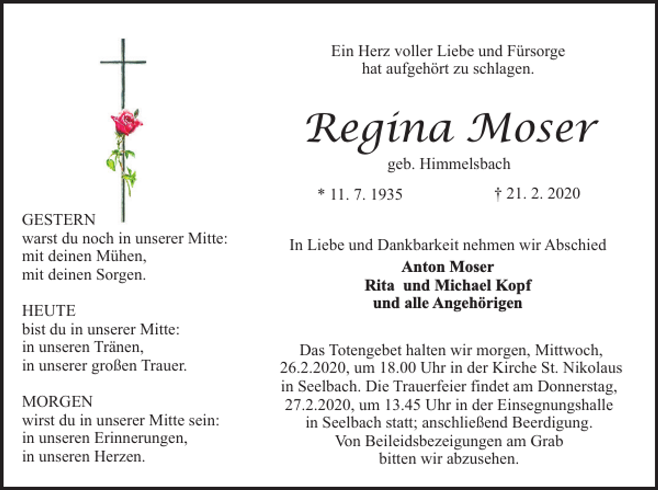 <p>Ein Herz voller Liebe und Fürsorge<br />hat aufgehört zu schlagen.</p><p>Regina Moser<br />geb. Himmelsbach<br />* 11. 7. 1935<br />GESTERN<br />warst du noch in unserer Mitte:<br />mit deinen Mühen,<br />mit deinen Sorgen.<br />HEUTE<br />bist du in unserer Mitte:<br />in unseren Tränen,<br />in unserer großen Trauer.<br />MORGEN<br />wirst du in unserer Mitte sein:<br />in unseren Erinnerungen,<br />in unseren Herzen.</p><p>† 21. 2. 2020</p><p>In Liebe und Dankbarkeit nehmen wir Abschied<br />Anton Moser<br />Rita und Michael Kopf<br />und alle Angehörigen<br />Das Totengebet halten wir morgen, Mittwoch,<br />26.2.2020, um 18.00 Uhr in der Kirche St. Nikolaus<br />in Seelbach. Die Trauerfeier findet am Donnerstag,<br />27.2.2020, um 13.45 Uhr in der Einsegnungshalle<br />in Seelbach statt; anschließend Beerdigung.<br />Von Beileidsbezeigungen am Grab<br />bitten wir abzusehen.</p>