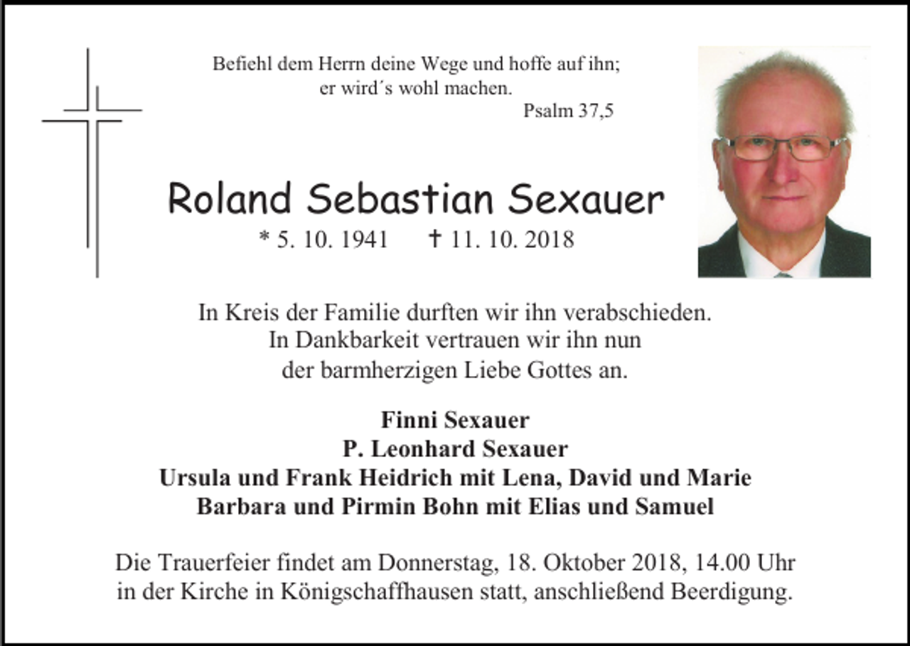 <p>Befiehl dem Herrn deine Wege und hoffe auf ihn;<br />er wird´s wohl machen.<br />Psalm 37,5</p><p>Roland Sebastian Sexauer<br />* 5. 10. 1941</p><p> 11. 10. 2018</p><p>In Kreis der Familie durften wir ihn verabschieden.<br />In Dankbarkeit vertrauen wir ihn nun<br />der barmherzigen Liebe Gottes an.<br />Finni Sexauer<br />P. Leonhard Sexauer<br />Ursula und Frank Heidrich mit Lena, David und Marie<br />Barbara und Pirmin Bohn mit Elias und Samuel<br />Die Trauerfeier findet am Donnerstag, 18. Oktober 2018, 14.00 Uhr<br />in der Kirche in Königschaffhausen statt, anschließend Beerdigung.</p>