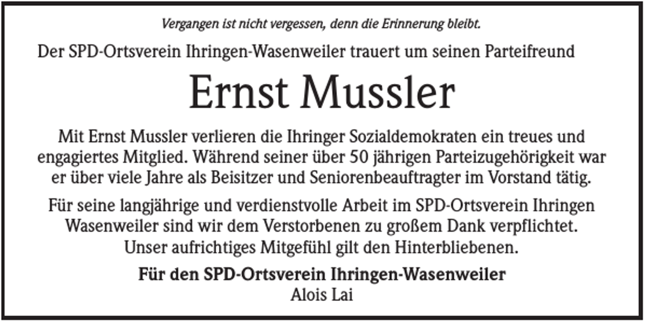 <p>Vergangen ist nicht vergessen, denn die Erinnerung bleibt.</p><p>Der SPD-Ortsverein Ihringen-Wasenweiler trauert um seinen Parteifreund</p><p>Ernst Mussler<br />Mit Ernst Mussler verlieren die Ihringer Sozialdemokraten ein treues und<br />engagiertes Mitglied. Während seiner über 50 jährigen Parteizugehörigkeit war<br />er über viele Jahre als Beisitzer und Seniorenbeauftragter im Vorstand tätig.<br />Für seine langjährige und verdienstvolle Arbeit im SPD-Ortsverein Ihringen<br />Wasenweiler sind wir dem Verstorbenen zu großem Dank verpflichtet.<br />Unser aufrichtiges Mitgefühl gilt den Hinterbliebenen.<br />Für den SPD-Ortsverein Ihringen-Wasenweiler<br />Alois Lai</p>