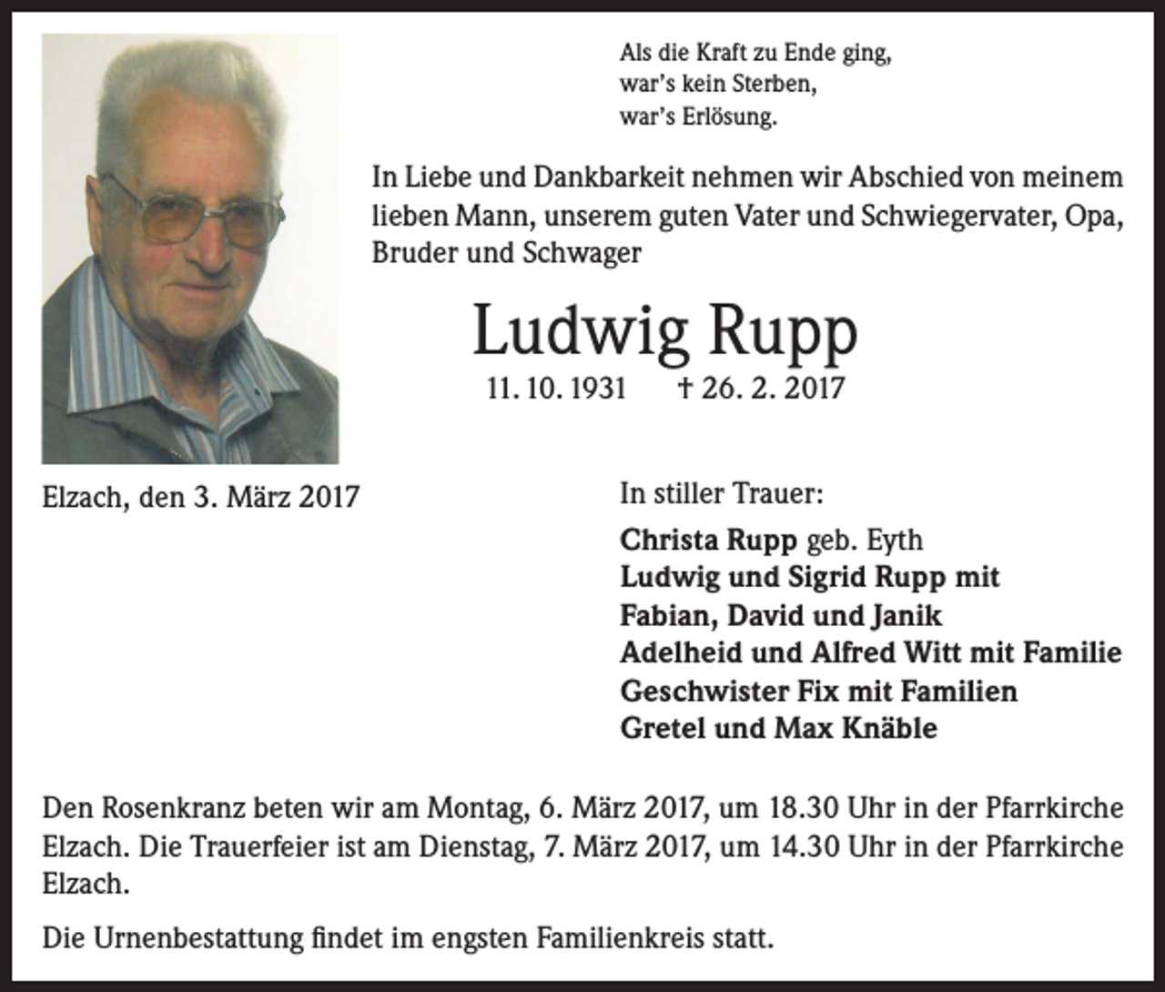 <p>Als die Kraft zu Ende ging,<br />war’s kein Sterben,<br />war’s Erlösung.</p><p>In Liebe und Dankbarkeit nehmen wir Abschied von meinem<br />lieben Mann, unserem guten Vater und Schwiegervater, Opa,<br />Bruder und Schwager</p><p>Ludwig Rupp<br />11. 10. 1931 † 26. 2. 2017</p><p>Elzach, den 3. März 2017</p><p>In stiller Trauer:<br />Christa Rupp geb. Eyth<br />Ludwig und Sigrid Rupp mit<br />Fabian, David und Janik<br />Adelheid und Alfred Witt mit Familie<br />Geschwister Fix mit Familien<br />Gretel und Max Knäble</p><p>Den Rosenkranz beten wir am Montag, 6. März 2017, um 18.30 Uhr in der Pfarrkirche<br />Elzach. Die Trauerfeier ist am Dienstag, 7. März 2017, um 14.30 Uhr in der Pfarrkirche<br />Elzach.<br />Die Urnenbestattung findet im engsten Familienkreis statt.</p>