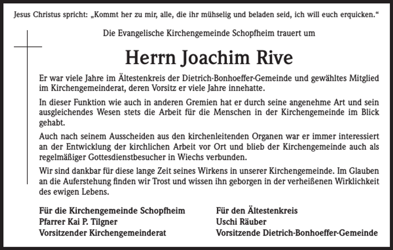 <p>Jesus Christus spricht: „Kommt her zu mir, alle, die ihr mühselig und beladen seid, ich will euch erquicken.“</p><p>Die Evangelische Kirchengemeinde Schopfheim trauert um</p><p>Herrn Joachim Rive<br />Er war viele Jahre im Ältestenkreis der Dietrich-Bonhoeffer-Gemeinde und gewähltes Mitglied<br />im Kirchengemeinderat, deren Vorsitz er viele Jahre innehatte.<br />In dieser Funktion wie auch in anderen Gremien hat er durch seine angenehme Art und sein<br />ausgleichendes Wesen stets die Arbeit für die Menschen in der Kirchengemeinde im Blick<br />gehabt.<br />Auch nach seinem Ausscheiden aus den kirchenleitenden Organen war er immer interessiert<br />an der Entwicklung der kirchlichen Arbeit vor Ort und blieb der Kirchengemeinde auch als<br />regelmäßiger Gottesdienstbesucher in Wiechs verbunden.<br />Wir sind dankbar für diese lange Zeit seines Wirkens in unserer Kirchengemeinde. Im Glauben<br />an die Auferstehung finden wir Trost und wissen ihn geborgen in der verheißenen Wirklichkeit<br />des ewigen Lebens.<br />Für die Kirchengemeinde Schopfheim<br />Pfarrer Kai P. Tilgner<br />Vorsitzender Kirchengemeinderat</p><p>Für den Ältestenkreis<br />Uschi Räuber<br />Vorsitzende Dietrich-Bonhoeffer-Gemeinde</p>