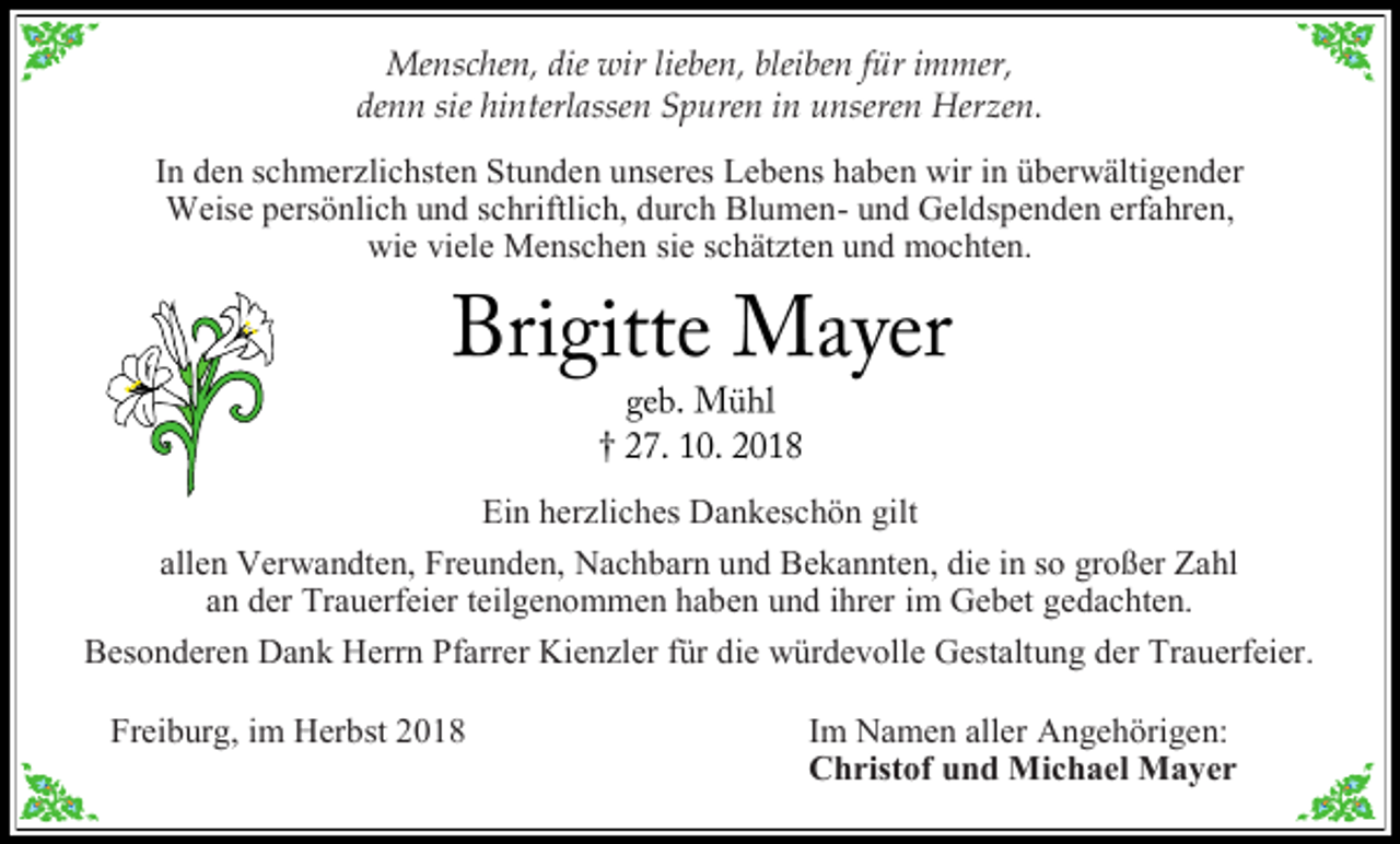 <p>Menschen, die wir lieben, bleiben für immer,<br />denn sie hinterlassen Spuren in unseren Herzen.<br />In den schmer lichsten Stunden unseres Lebens haben wir in überwältigender<br />Weise persönlich und schriftlich, durch Blumen- und Geldspenden erfahren,<br />wie viele Menschen sie schät ten und mochten.</p><p>Ein her liches Dankeschön gilt<br />allen Verwandten, Freunden, Nachbarn und Bekannten, die in so großer Zahl<br />an der Trauerfeier teilgenommen haben und ihrer im Gebet gedachten.<br />Besonderen Dank Herrn Pfarrer Kien ler für die würdevolle Gestaltung der Trauerfeier.<br />Freiburg, im Herbst 2018</p><p>Im Namen aller Angehörigen:<br />Christof und Michael Mayer</p>