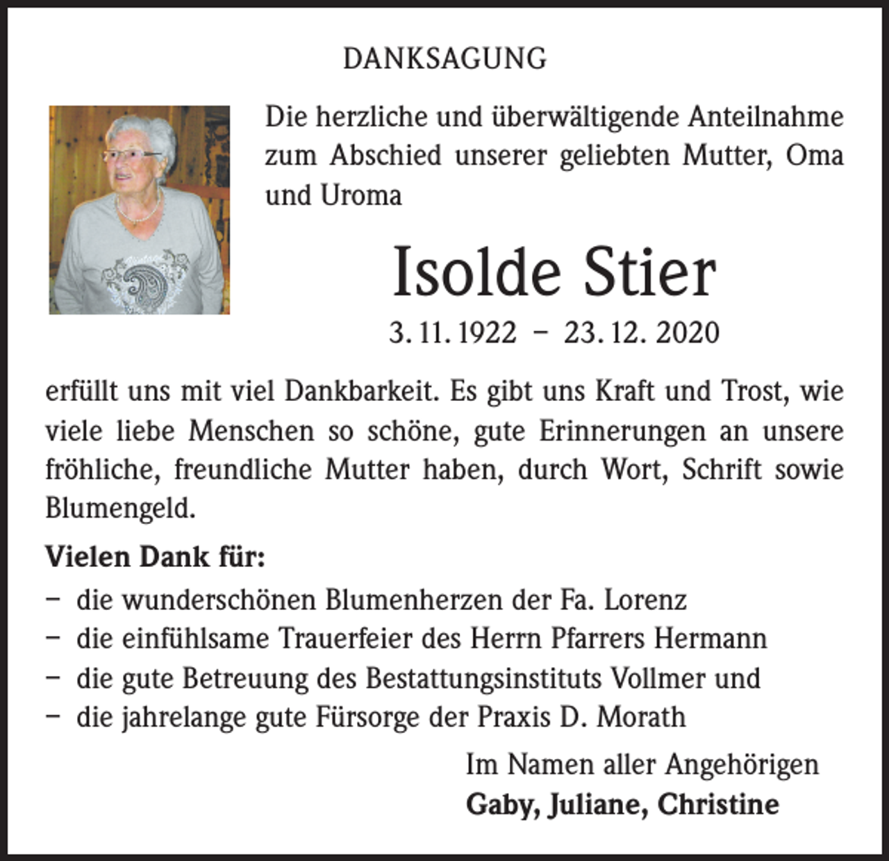 <p>DANKSAGUNG<br />Die herzliche und überwältigende Anteilnahme<br />zum Abschied unserer geliebten Mutter, Oma<br />und Uroma</p><p>Isolde Stier<br />3. 11. 1922 – 23. 12. 2020<br />erfüllt uns mit viel Dankbarkeit. Es gibt uns Kraft und Trost, wie<br />viele liebe Menschen so schöne, gute Erinnerungen an unsere<br />fröhliche, freundliche Mutter haben, durch Wort, Schrift sowie<br />Blumengeld.<br />Vielen Dank für:<br />– die wunderschönen Blumenherzen der Fa. Lorenz<br />– die einfühlsame Trauerfeier des Herrn Pfarrers Hermann<br />– die gute Betreuung des Bestattungsinstituts Vollmer und<br />– die jahrelange gute Fürsorge der Praxis D. Morath<br />Im Namen aller Angehörigen<br />Gaby, Juliane, Christine</p>
