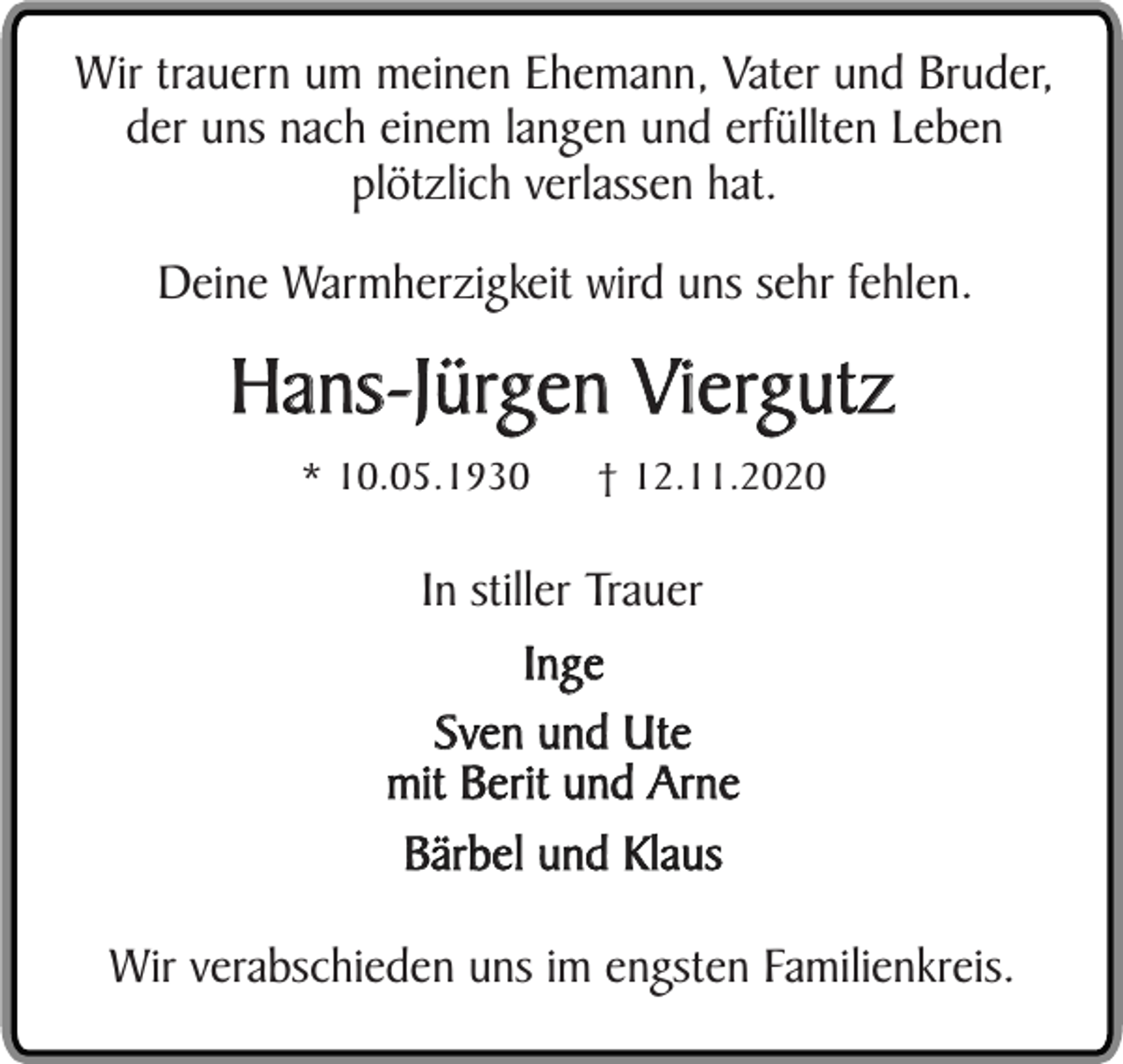 <p>Wir trauern um meinen Ehemann, Vater und Bruder,<br />der uns nach einem langen und erfüllten Leben<br />plötzlich verlassen hat.<br />Deine Warmherzigkeit wird uns sehr fehlen.</p><p>Hans-Jürgen Viergutz<br />* 10.05.1930</p><p>† 12.11.2020</p><p>In stiller Trauer<br />Inge<br />Sven und Ute<br />mit Berit und Arne<br />Bärbel und Klaus<br />Wir verabschieden uns im engsten Familienkreis.</p>