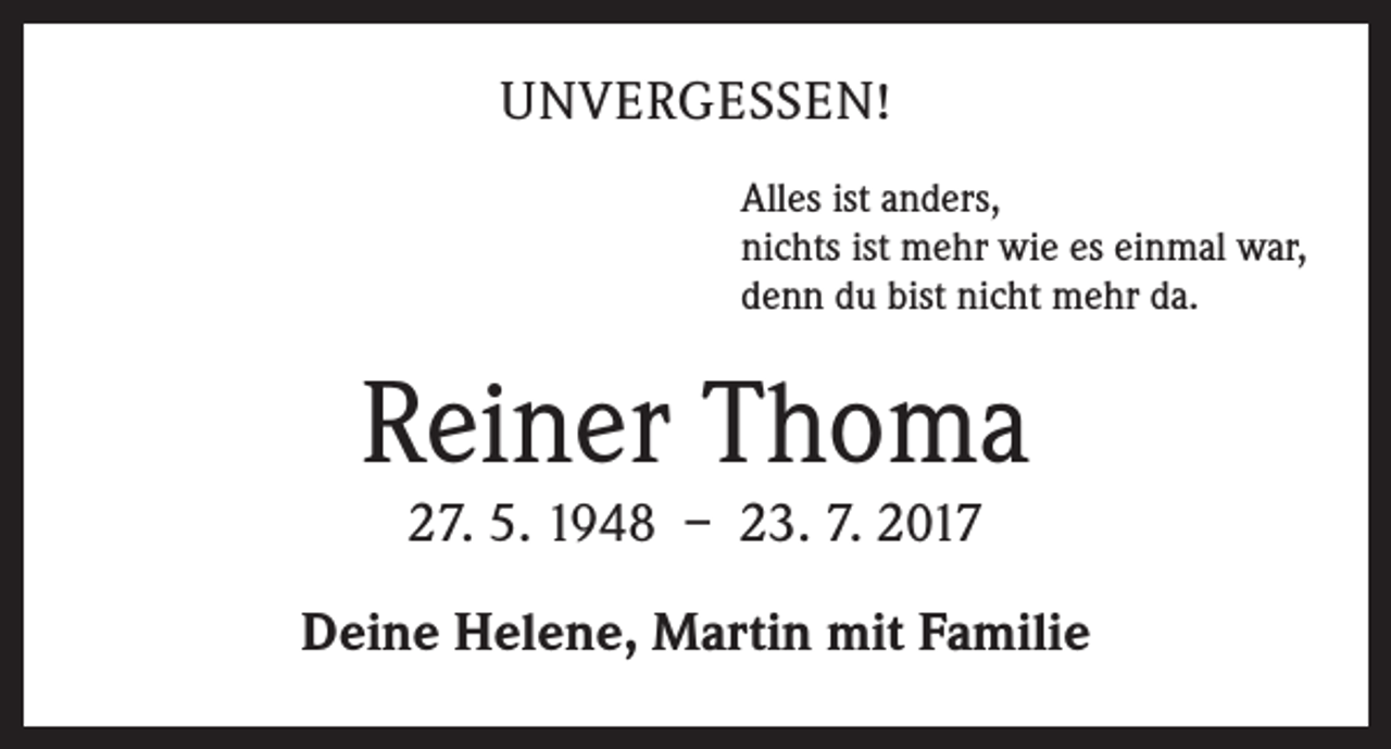 <p>UNVERGESSEN!<br />Alles ist anders,<br />nichts ist mehr wie es einmal war,<br />denn du bist nicht mehr da.</p><p>Reiner Thoma<br />27. 5. 1948 – 23. 7. 2017</p><p>Deine Helene, Martin mit Familie</p>