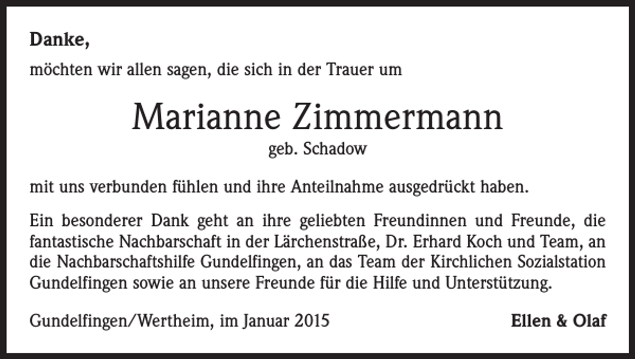 <p>Danke,<br />möchten wir allen sagen, die sich in der Trauer um</p><p>Marianne Zimmermann<br />geb. Schadow</p><p>mit uns verbunden fühlen und ihre Anteilnahme ausgedrückt haben.<br />Ein besonderer Dank geht an ihre geliebten Freundinnen und Freunde, die<br />f­antastische Nachbarschaft in der Lärchenstraße, Dr. Erhard Koch und Team, an<br />die Nachbarschaftshilfe Gundelfingen, an das Team der Kirchlichen Sozialstation<br />Gundelfingen sowie an unsere Freunde für die Hilfe und Unterstützung.<br />Gundelfingen/Wertheim, im Januar 2015</p><p>Ellen &amp; Olaf</p>