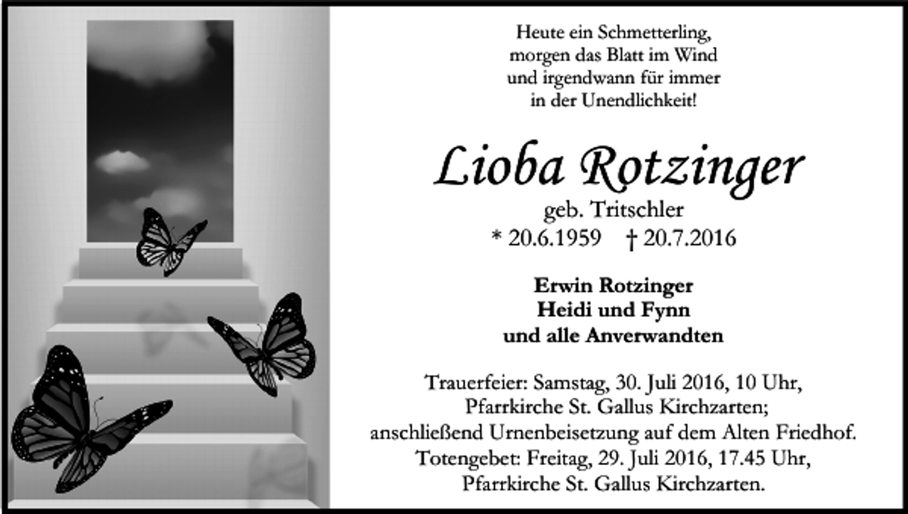 <p>Heute ein Schmetterling,<br />morgen das Blatt im Wind<br />und irgendwann für immer<br />in der Unendlichkeit!</p><p>Lioba Rotzinger<br />geb. Tritschler<br />* 20.6.1959 † 20.7.2016<br />Erwin Rotzinger<br />Heidi und Fynn<br />und alle Anverwandten<br />Trauerfeier: Samstag, 30. Juli 2016, 10 Uhr,<br />Pfarrkirche St. Gallus Kirchzarten;<br />anschließend Urnenbeisetzung auf dem Alten Friedhof.<br />Totengebet: Freitag, 29. Juli 2016, 17.45 Uhr,<br />Pfarrkirche St. Gallus Kirchzarten.</p>