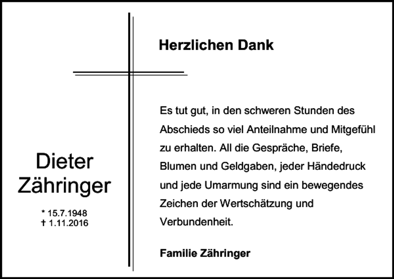 <p>Herzlichen Dank</p><p>Es tut gut, in den schweren Stunden des<br />Abschieds so viel Anteilnahme und Mitgefühl</p><p>Dieter<br />Zähringer</p><p>zu erhalten. All die Gespräche, Briefe,<br />Blumen und Geldgaben, jeder Händedruck<br />und jede Umarmung sind ein bewegendes<br />Zeichen der Wertschätzung und</p><p>* 15.7.1948<br /> 1.11.2016</p><p>Verbundenheit.<br />Familie Zähringer</p>