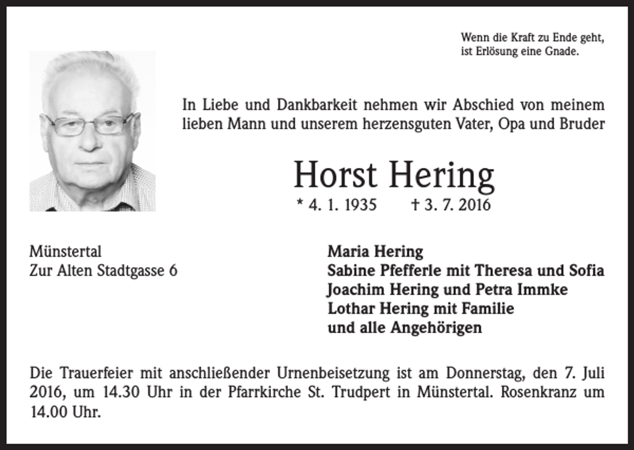 <p>Wenn die Kraft zu Ende geht,<br />ist Erlösung eine Gnade.</p><p>In Liebe und Dankbarkeit nehmen wir Abschied von meinem<br />lieben Mann und unserem herzensguten Vater, Opa und Bruder</p><p>Horst Hering<br />* 4. 1. 1935 † 3. 7. 2016</p><p>Münstertal<br />Zur Alten Stadtgasse 6</p><p>Maria Hering<br />Sabine Pfefferle mit Theresa und Sofia<br />Joachim Hering und Petra Immke<br />Lothar Hering mit Familie<br />und alle Angehörigen</p><p>Die Trauerfeier mit anschließender Urnenbeisetzung ist am Donnerstag, den 7. Juli<br />2016, um 14.30 Uhr in der Pfarrkirche St. Trudpert in Münstertal. Rosenkranz um<br />14.00 Uhr.</p>