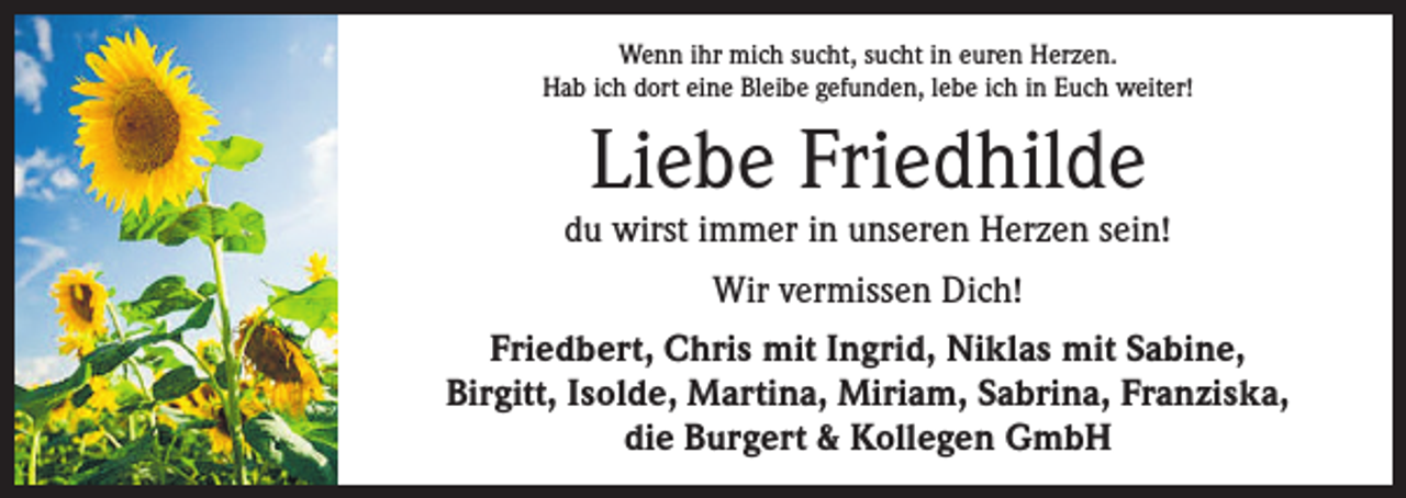 <p>Wenn ihr mich sucht, sucht in euren Herzen.<br />Hab ich dort eine Bleibe gefunden, lebe ich in Euch weiter!</p><p>Liebe Friedhilde</p><p>du wirst immer in unseren Herzen sein!<br />Wir vermissen Dich!<br />Friedbert, Chris mit Ingrid, Niklas mit Sabine,<br />Birgitt, Isolde, Martina, Miriam, Sabrina, Franziska,<br />die Burgert &amp; Kollegen GmbH</p>