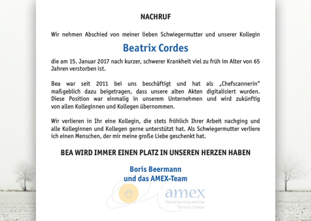 <p>NACHRUF<br />Wir nehmen Abschied von meiner lieben Schwiegermutter und unserer Kollegin</p><p>Beatrix Cordes<br />die am 15. Januar 2017 nach kurzer, schwerer Krankheit viel zu früh im Alter von 65<br />Jahren verstorben ist.<br />Bea war seit 2011 bei uns beschäftigt und hat als „Chefscannerin“<br />maßgeblich dazu beigetragen, dass unsere alten Akten digitalisiert wurden.<br />Diese Position war einmalig in unserem Unternehmen und wird zukünftig<br />von allen Kolleginnen und Kollegen übernommen.<br />Wir verlieren in Ihr eine Kollegin, die stets fröhlich Ihrer Arbeit nachging und<br />alle Kolleginnen und Kollegen gerne unterstützt hat. Als Schwiegermutter verliere<br />ich einen Menschen, der mir meine große Liebe geschenkt hat.</p><p>BEA WIRD IMMER EINEN PLATZ IN UNSEREN HERZEN HABEN<br />Boris Beermann<br />und das AMEX-Team</p>