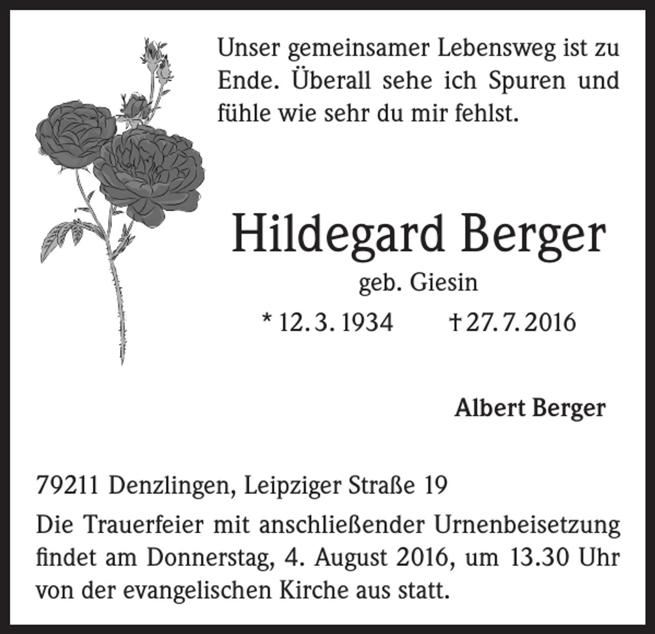 <p>Unser gemeinsamer Lebensweg ist zu<br />Ende. Überall sehe ich Spuren und<br />fühle wie sehr du mir fehlst.</p><p>Hildegard Berger<br />geb. Giesin<br />* 12. 3. 1934<br />† 27. 7. 2016<br />Albert Berger<br />79211 Denzlingen, Leipziger Straße 19<br />Die Trauerfeier mit anschließender Urnenbeisetzung<br />findet am Donnerstag, 4. August 2016, um 13.30 Uhr<br />von der evangelischen Kirche aus statt.</p>