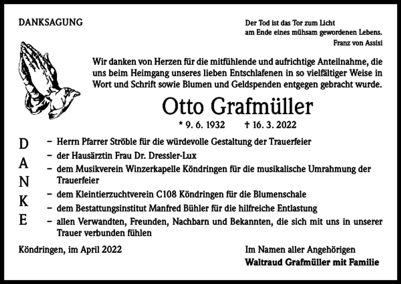 <p>DANKSAGUNG</p><p>D<br />er Tod ist das Tor zum Licht<br />am Ende eines mühsam gewordenen Lebens.</p><p>Franz von Assisi</p><p>Wir danken von Herzen für die mitfühlende und aufrichtige Anteilnahme, die<br />uns beim Heimgang unseres lieben Entschlafenen in so vielfältiger Weise in<br />Wort und Schrift sowie Blumen und Geldspenden entgegen gebracht wurde.</p><p>Otto Grafmüller<br />* 9. 6. 1932 † 16. 3. 2022</p><p>D<br />A<br />N<br />K<br />E</p><p>– Herrn Pfarrer Ströble für die würdevolle Gestaltung der Trauerfeier<br />– der Hausärztin Frau Dr. Dressler-Lux<br />– dem Musikverein Winzerkapelle Köndringen für die musikalische Umrahmung der<br />Trauerfeier<br />– dem Kleintierzuchtverein C108 Köndringen für die Blumenschale<br />– dem Bestattungsinstitut Manfred Bühler für die hilfreiche Entlastung<br />– allen Verwandten, Freunden, Nachbarn und Bekannten, die sich mit uns in unserer<br />Trauer verbunden fühlen</p><p>Köndringen, im April 2022</p><p>Im Namen aller Angehörigen<br />Waltraud Grafmüller mit Familie</p>