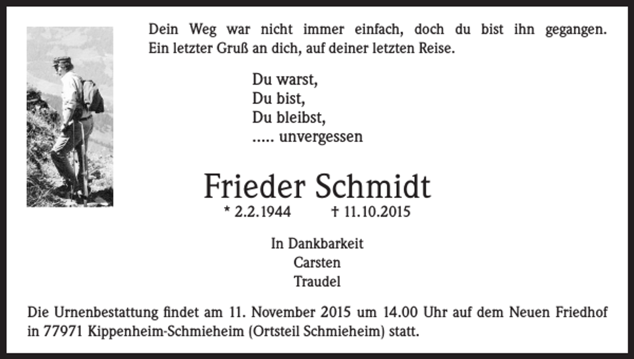 <p>Dein Weg war nicht immer einfach, doch du bist ihn gegangen.<br />Ein letzter Gruß an dich, auf deiner letzten Reise.</p><p>Du warst,<br />Du bist,<br />Du bleibst,<br />….. unvergessen</p><p>Frieder Schmidt<br />* 2.2.1944</p><p>† 11.10.2015</p><p>In Dankbarkeit<br />Carsten<br />Traudel<br />Die Urnenbestattung findet am 11. November 2015 um 14.00 Uhr auf dem Neuen Friedhof<br />in 77971 Kippenheim-Schmieheim (Ortsteil Schmieheim) statt.</p>