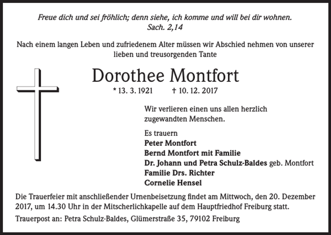 <p>Freue dich und sei fröhlich; denn siehe, ich komme und will bei dir wohnen.<br />Sach. 2,14</p><p>Nach einem langen Leben und zufriedenem Alter müssen wir Abschied nehmen von unserer<br />lieben und treusorgenden Tante</p><p>Dorothee Montfort<br />* 13. 3. 1921</p><p>† 10. 12. 2017</p><p>Wir verlieren einen uns allen herzlich<br />zugewandten Menschen.<br />Es trauern<br />Peter Montfort<br />Bernd Montfort mit Familie<br />Dr. Johann und Petra Schulz-Baldes geb. Montfort<br />Familie Drs. Richter<br />Cornelie Hensel<br />Die Trauerfeier mit anschließender Urnenbeisetzung findet am Mittwoch, den 20. Dezember<br />2017, um 14.30 Uhr in der Mitscherlichkapelle auf dem Hauptfriedhof Freiburg statt.<br />Trauerpost an: Petra Schulz-Baldes, Glümerstraße 35, 79102 Freiburg</p>