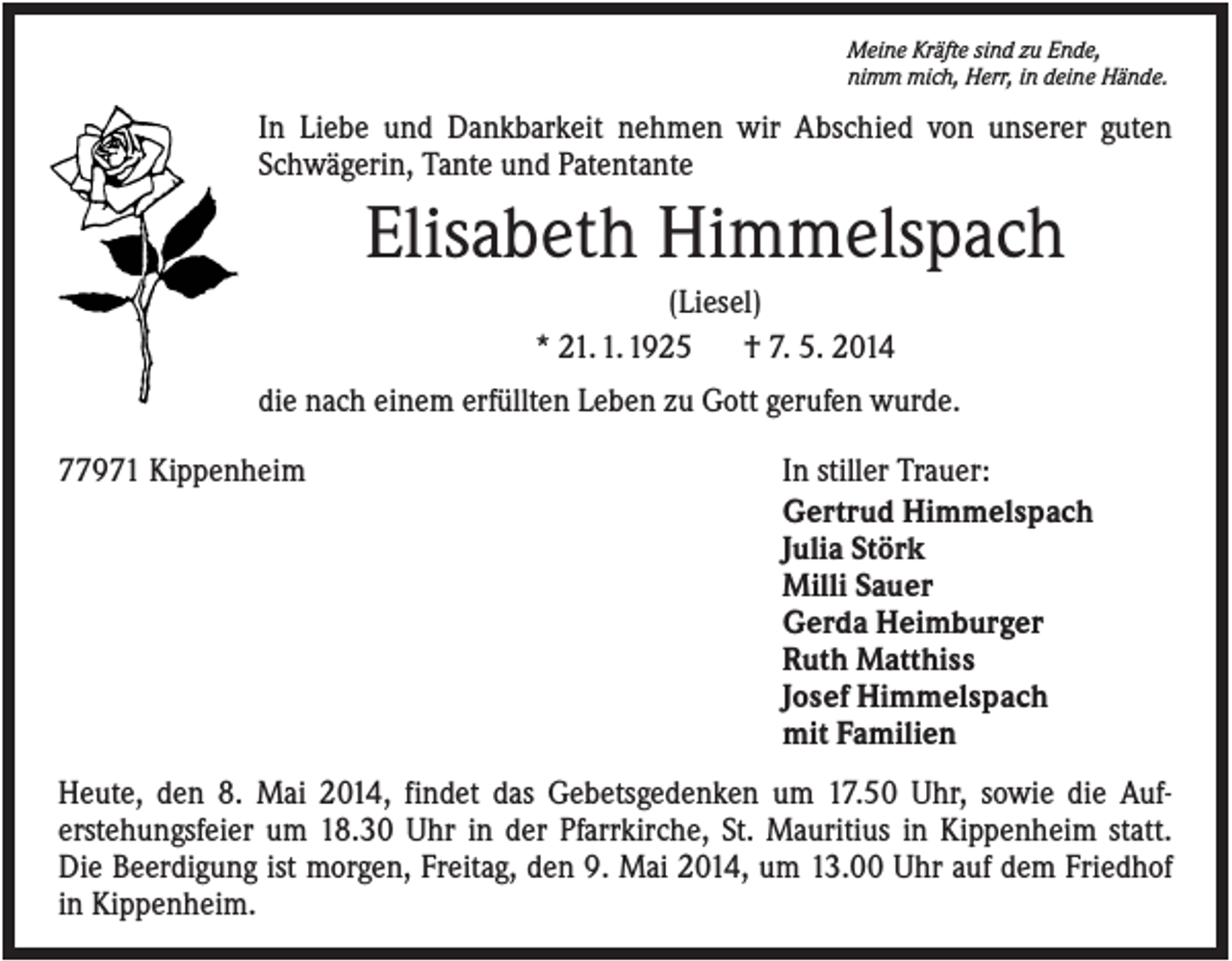 <p>Meine Kräfte sind zu Ende,<br />nimm mich, Herr, in deine Hände.</p><p>In Liebe und Dankbarkeit nehmen wir Abschied von unserer guten<br />Schwägerin, Tante und Patentante</p><p>Elisabeth Himmelspach<br />(Liesel)<br />* 21. 1. 1925<br />† 7. 5. 2014<br />die nach einem erfüllten Leben zu Gott gerufen wurde.<br />77971 Kippenheim</p><p>In stiller Trauer:<br />Gertrud Himmelspach<br />Julia Störk<br />Milli Sauer<br />Gerda Heimburger<br />Ruth Matthiss<br />Josef Himmelspach<br />mit Familien</p><p>Heute, den 8. Mai 2014, findet das Gebetsgedenken um 17.50 Uhr, sowie die Auferstehungsfeier um 18.30 Uhr in der Pfarrkirche, St. Mauritius in Kippenheim statt.<br />Die Beerdigung ist morgen, Freitag, den 9. Mai 2014, um 13.00 Uhr auf dem Friedhof<br />in Kippenheim.</p>
