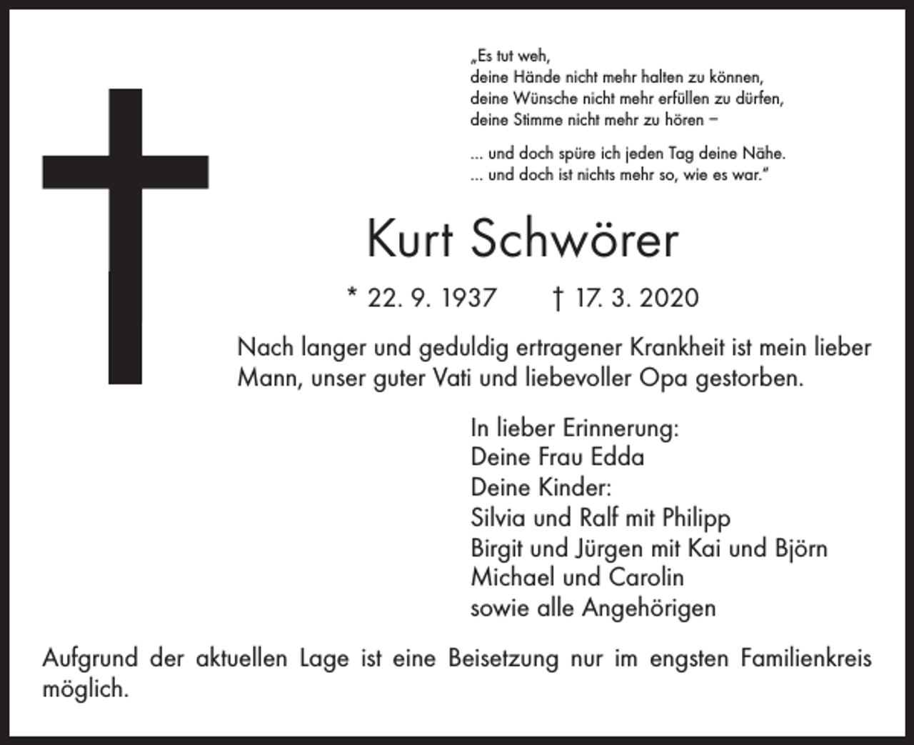 <p>„Es tut weh,<br />deine Hände nicht mehr halten zu können,<br />deine Wünsche nicht mehr erfüllen zu dürfen,<br />deine Stimme nicht mehr zu hören –<br />… und doch spüre ich jeden Tag deine Nähe.<br />… und doch ist nichts mehr so, wie es war.“</p><p>Kurt Schwörer<br />* 22. 9. 1937 † 17. 3. 2020<br />Nach langer und geduldig ertragener Krankheit ist mein lieber<br />Mann, unser guter Vati und liebevoller Opa gestorben.<br />In lieber Erinnerung:<br />Deine Frau Edda<br />Deine Kinder:<br />Silvia und Ralf mit Philipp<br />Birgit und Jürgen mit Kai und Björn<br />Michael und Carolin<br />sowie alle Angehörigen<br />Aufgrund der aktuellen Lage ist eine Beisetzung nur im engsten Familienkreis<br />möglich.</p>
