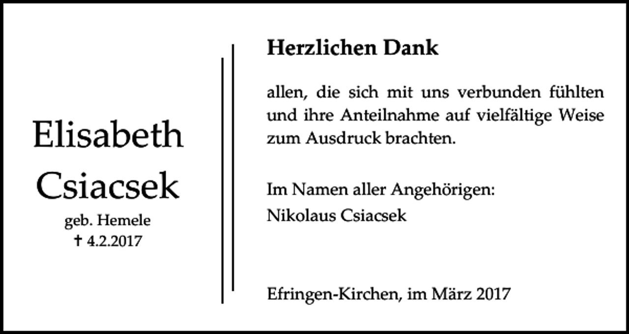 <p>Herzlichen Dank</p><p>Elisabeth<br />Csiacsek<br />geb. Hemele<br /> 4.2.2017</p><p>allen, die sich mit uns verbunden fühlten<br />und ihre Anteilnahme auf vielfältige Weise<br />zum Ausdruck brachten.<br />Im Namen aller Angehörigen:<br />Nikolaus Csiacsek</p><p>Efringen-Kirchen, im März 2017</p>