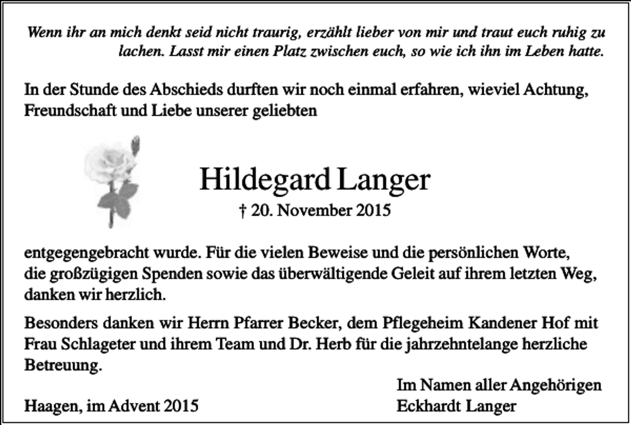 <p>Wenn ihr an mich denkt seid nicht traurig, erzählt lieber von mir und traut euch ruhig zu<br />lachen. Lasst mir einen Platz zwischen euch, so wie ich ihn im Leben hatte.</p><p>In der Stunde des Abschieds durften wir noch einmal erfahren, wieviel Achtung,<br />Freundschaft und Liebe unserer geliebten</p><p>Hildegard Langer<br />† 20. November 2015<br />entgegengebracht wurde. Für die vielen Beweise und die persönlichen Worte,<br />die großzügigen Spenden sowie das überwältigende Geleit auf ihrem letzten Weg,<br />danken wir herzlich.<br />Besonders danken wir Herrn Pfarrer Becker, dem Pflegeheim Kandener Hof mit<br />Frau Schlageter und ihrem Team und Dr. Herb für die jahrzehntelange herzliche<br />Betreuung.<br />Im Namen aller Angehörigen<br />Haagen, im Advent 2015<br />Eckhardt Langer</p>