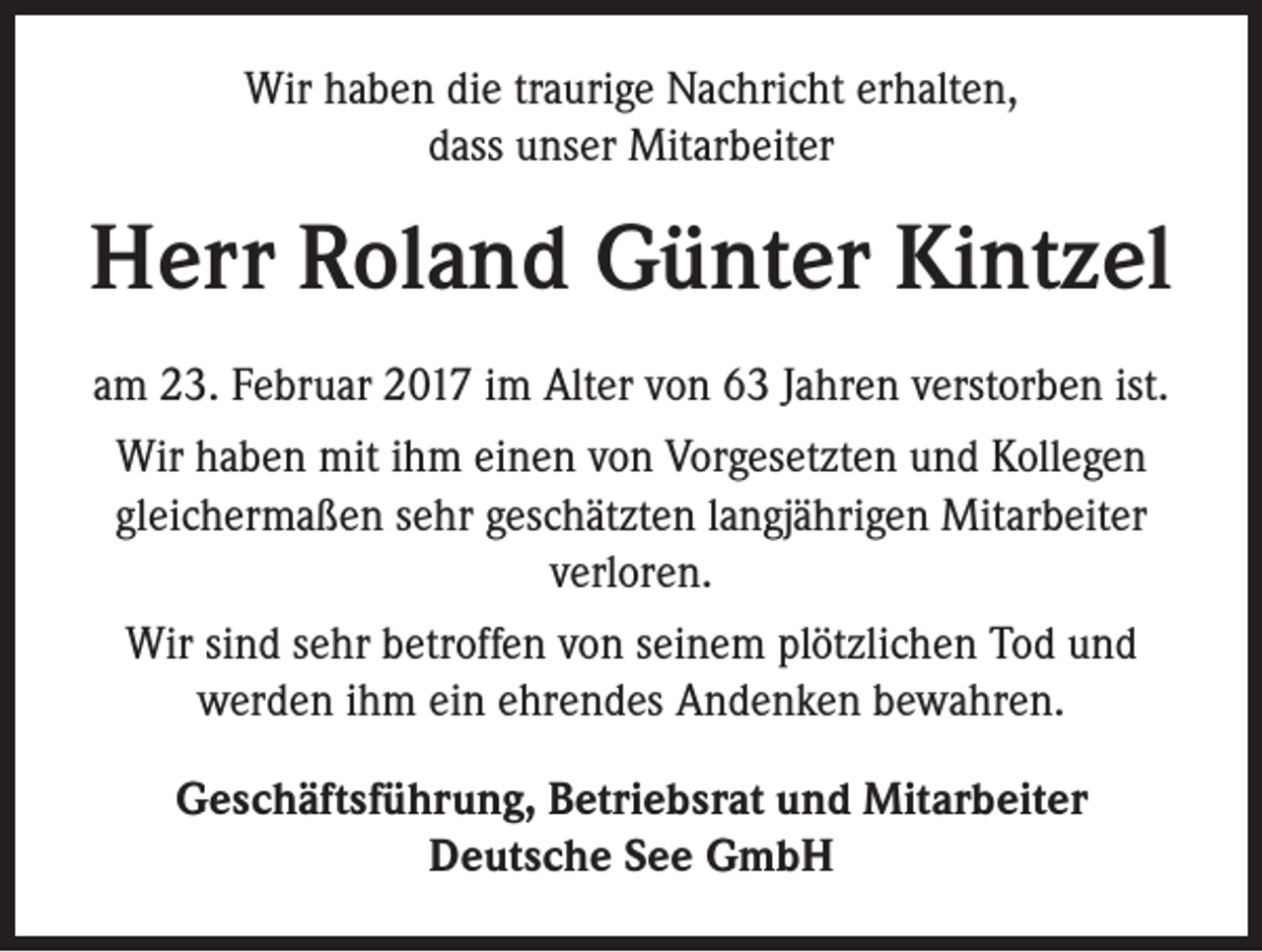 <p>Wir haben die traurige Nachricht erhalten,<br />dass unser Mitarbeiter</p><p>Herr Roland Günter Kintzel<br />am 23. Februar 2017 im Alter von 63 Jahren verstorben ist.<br />Wir haben mit ihm einen von Vorgesetzten und Kollegen<br />gleichermaßen sehr geschätzten langjährigen Mitarbeiter<br />verloren.<br />Wir sind sehr betroffen von seinem plötzlichen Tod und<br />werden ihm ein ehrendes Andenken bewahren.<br />Geschäftsführung, Betriebsrat und Mitarbeiter<br />Deutsche See GmbH</p>