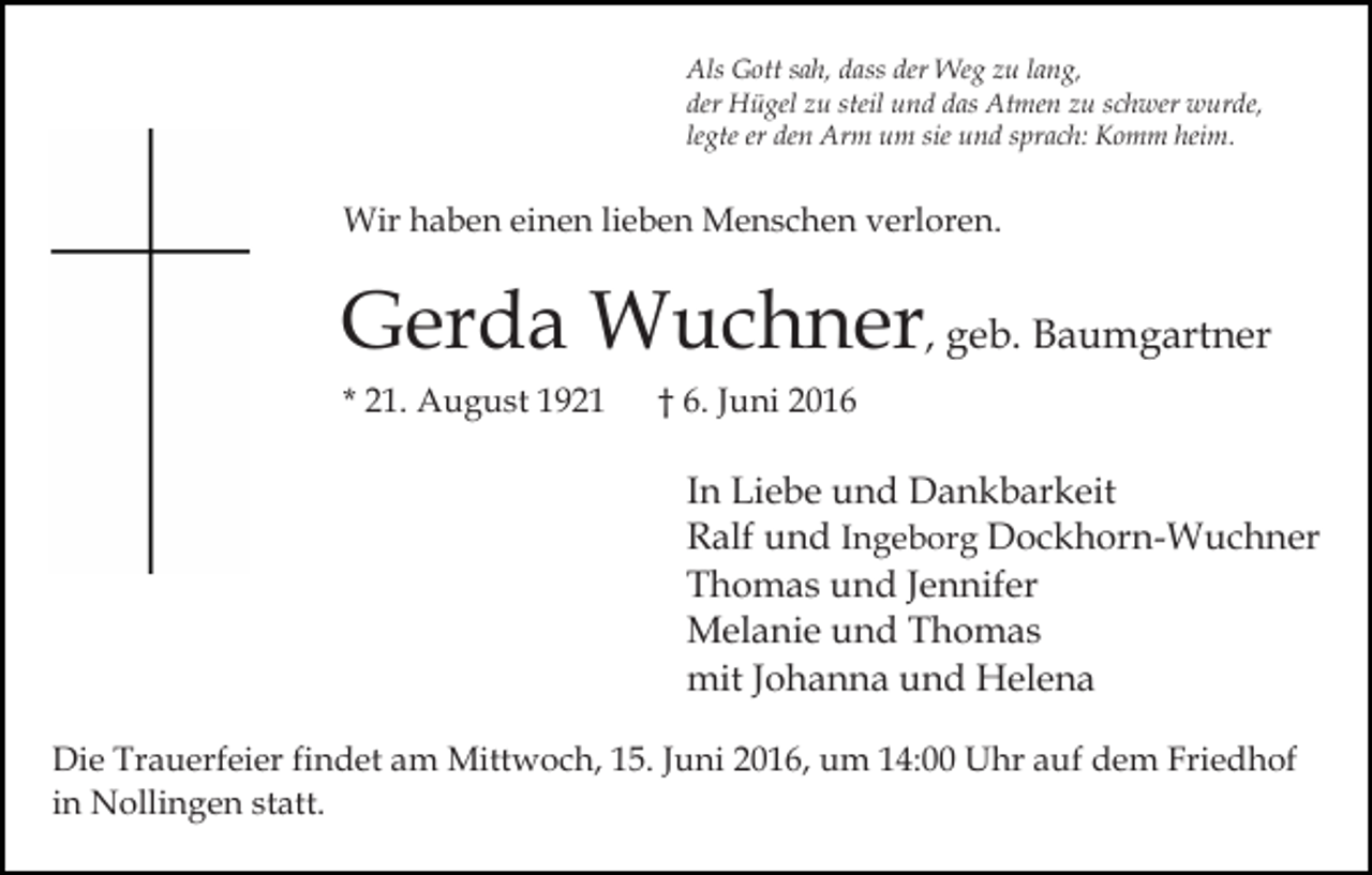 <p>Als Gott sah, dass der Weg zu lang,<br />der Hügel zu steil und das Atmen zu schwer wurde,<br />legte er den Arm um sie und sprach: Komm heim.</p><p>Wir haben einen lieben Menschen verloren.</p><p>Gerda Wuchner, geb. Baumgartner<br />* 21. August 1921</p><p>† 6. Juni 2016</p><p>In Liebe und Dankbarkeit<br />Ralf und Ingeborg Dockhorn-Wuchner<br />Thomas und Jennifer<br />Melanie und Thomas<br />mit Johanna und Helena<br />Die Trauerfeier findet am Mittwoch, 15. Juni 2016, um 14:00 Uhr auf dem Friedhof<br />in Nollingen statt.</p>